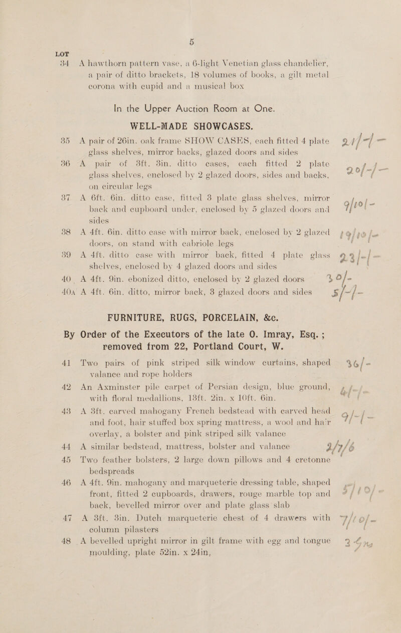 3b4 36 wy) 42 45 46 48 5 A hawthorn pattern vase, a 6-light Venetian glass chandelier, a pair of ditto brackets, 18 volumes of books, a gilt metal corona with cupid and a musical box In the Upper Auction Room at One. WELL-MADE SHOWCASES. C : 2 5 YA QC Y ] ‘jf A pair of 26in. oak frame SHOW CASES, each fitted 4 plate 94/7] = glass shelves, mirror backs, glazed doors and sides A pair ©6f Sf. dim. ditto “cases,- each fitted. 2 plate pa ® . a} Of =f — glass shelves, enclosed by 2 glazed doors, sides and backs, of = on circular legs A 6ft. 6in. ditto case, fitted 3 plate glass shelves, mirror back and cupboard under, enclosed by 5 glazed doors and sides A 4ft. 6in. ditto case with mirror back, enclosed by 2 glazed p@/ po doors, on stand with cabriole legs ie A 4ft. ditto case with mirror back, fitted 4 plate glass 99/2} @ : Ce) shelves, enclosed by 4 glazed doors ‘and sides | roe ) A 4ft. 9in. ebonized ditto, enclosed by 2 glazed doors 4, O]- A 4ft. 6in. ditto, mirror back, 3 glazed doors and sides s/- BS FURNITURE, RUGS, PORCELAIN, &amp;c. Order of the Executors of the late 0. Imray, Esq. ; removed from 22, Portland Court, W. Two pairs of pink striped silk window curtains, shaped 36/ si valance and rope holders An Axminster pile carpet of Persian design, blue ground, 4,» ¢ with floral medallions, 13ft. 2in..x 10ft. 6in. a A 3ft. carved mahogany French bedstead with carved head ,/_ and foot, hair stuffed box spring mattress, a wool and hair fad se overlay, a bolster and pink striped silk valance A similar bedstead, mattress, bolster and valance 2/7/6 Two feather bolsters, 2 large down pillows and 4 cretonne bedspreads A 4ft. 9in. mahogany and marqueterie dressing table, shaped front, fitted 2 cupboards, drawers, rouge marble top and back, bevelled mirror over and plate glass slab A 3ft. 3in. Dutch marqueterie chest of 4 drawers with “7// o/ column pilasters SaaS _A bevelled upright mirror in gilt frame with egg and tongue 2 ¢y moulding, plate 52in. x 24in,
