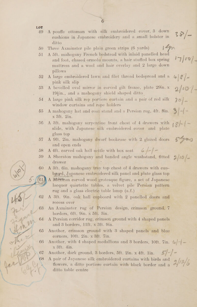  A pouffe ottoman with silk embroidered cover, 8 down cushions in Japanese embroidery and a small bolster in ditto A 5ft. mahogany French bedstead with inlaid panelled hea and foot, chased ormolu mounts, a hair stuffed box spring mattress and a wool and hair overlay and 2 large down pillows A large embroidered lawn and filet thread bedspread and a pink silk slp 194in., and a mahogany shield shaped ditto. window curtains and rope holders A mahogany hat and coat stand and a Persian rug, 4ft. 8in. x 8ft. 2in. A 3ft. mahogany depp aioe front chest of 4 drawers with slide, with Japanese silk embroidered cover and _ plate class top | A 9ft. 2in. mahogany dwarf bookease with 2 glazed doors and open ends A 4ft. carved oak hall settle with box seat G /- / = A Sheraton ee i banded angle washstand, fitted drawer A 3ft. 6in. mahogany tray top chest of 4 drawers with cuv- ee a embroidered silk panel and plate glass top A Mexttan carved wood grotesque figure, a set of Japanese lacquer quartette tables, a velvet pile Persian pattern rug and a glass electrie table lamp (a.f.) A 3tt. Yin. oale hell cupboard with 2 panelled dootts and recess over An Axminster rug of Persian design, crimson eroutide q borders, 6ft. 9in. x 5ft. 3in. and 3 borders, 11ft. x 8ft. Qin. Another, erimson ground with 38 shaped paneiee and blue corners, 10ft. 2in. x 3ft. Tin. Another, with 4 shaped medallions and 8 borders, 10ft. Tin. x 3ft. 4in. A pair of Japanese silk embroidered curtains with birds and flowers, a ditto portiere curtain with black border and a ditto table centre Z P/_ ITE 4 | &amp; / = 2/0 / eS = 2 jf *} Ff Af! Pa aby