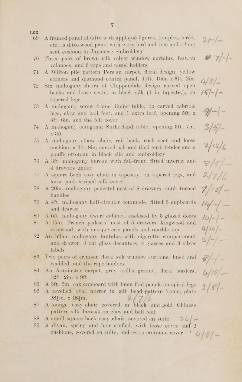 83 84 85 86 87 88 89 if A framed panel of ditto with appliqué figures, temples, birds, ete., a ditto wood panel with ivory bird and tree and a long seat cushion in Japanese embroidery Three pairs of brown silk velvet window curtains, valances, and 6 rope and tassel holders A Wilton pile pattern Persian carpet, floral design, yellow corners and diamond centre panel, 11ft. 10in. x 3ft. 2in. Six mahogany chairs of Chippendale design, carved open backs and loose seats, in black silk (1 in tapestry), on tapered legs A mahogany screw frame dining table, on carved cabriole legs, claw and ball feet, and 1 extra leaf, opening dit. x 8ft. Gin. and the felt-cover - A mahogany octagonal Sutherland table, opening 3ft. x 3ft. A mahogany festiovn rail back, rush seat and loose cushion, a 4ft. 8in. carved oak and tiled curb fender and a pouffe ottoman in black silk and embroidery A 3ft. mahogany bureau with fall-front, fitted interior and 4 drawers under elbow chair, A square back easy chair in tapestry, loose pink striped silk cover A 20in. mahogany pedestal nest of 8 drawers, sunk turned handles | A 4ft. mahogany haltf-circular commode, fitted 8 cupboards and drawer 7 A 6ft. mahogany dwarf cabinet, enclosed by 3 glazed doors A loin. French pedestal nest of 5 drawers, kingwood and rosewood, with marqueterie panels and marble top An inlaid mahogany tantalus. with cigarette compartment and drawer, labels ; Two pairs of crimson floral silk window curtains, lined and wadded, and the rope holders An Axminster carpet, 12%. Qin, x OFt. A 3ft. 6in. oak cupboard with linen fold panels on spiral legs A bevelled oval mirror in gilt bead pattern frame, plate 284in. x 184in. A lounge easy chair covered in bladk and gold Chinese pattern silk damask on claw and ball feet small square back easy chair, covered en suite 94] fie A divan, spring and hair stuffed, with loose cover and 2 on tapered legs, and 3 cut glass decanters, 4 glasses and 8 silver erey trelis ground, floral borders, ai sf as &amp; £   ! / i, | } ¢ aa L. f G f f f 22 f cai F € 4 f ; E ' f ’ ¢ 4 § * f ee fo / G / # f f f > od bs r i f » fay