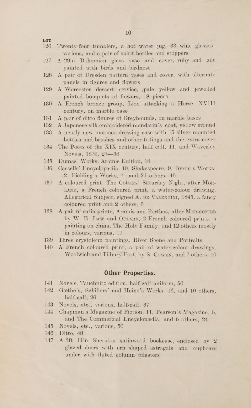 126 127 128 129 130 131 132 1338 134 135 136 137 138 139 140 14] 142 1438 144 145 146 147 10 Twenty-four tumblers, a hot water jug, 33 wine glasses, various, and a pair of spirit bottles and stoppers A 29in. Bohemian glass vase and cover, ruby and gilt painted with birds and birdnest | A pair of Dresden pattern vases and cover, with alternate panels in figures and flowers A Worcester dessert service, ,pale yellow and jewelled painted bouquets of flowers, 18 pieces A French bronze group, Lion attacking a Horse, XVIII century, on marble base A pair of ditto figures of Greyhounds, on marble bases A Japanese silk embroidered mandarin’s coat, yellow ground A nearly new morocco dressing case with 15 silver mounted bottles and brushes and other fittings and the extra cover The Poets of the XIX century, half calf, 11, and Waverley Novels, 1879, 27—38 Dumas’ Works, Aramis Edition, 18 Cassells’ Enevclopedia, 10, Shakespeare, 9, Byron’s Works, 2, Fielding’s Works, 4, and 21 others, 46 A coloured print, The Cottars’ Saturday Night, after Mor- LAND, a French coloured print, a water-colour drawing, Allegorical Subject, signed A. pr VALENTINI, 1845, a fancy coloured print and 2 others, 6 A pair of satin prints, Aramis and Porthos, after MEISSONIER by W. E. Law and Ovutarp, 2 French coloured prints, a painting on china, The Holy Family, and 12 others mostly in colours, various, 17 Three crystoleun paintings, River Scene and Portraits A French coloured print, a pair of water-colour drawings, Woolwich and Tilbury Fort, by 8S. CowEn, and 7 others, 10 Other Properties. Novels, Tauchnitz edition, half-calf uniform, 56 Geethe’s, Schillers’ and Heine’s Works, 16, and 10 others, half-ealf, 26 3 Novels, ete., various, half-calf, 37 Chapman’s Magazine of Fiction, 11, Pearson’s Magazine, 6, and The Commercial Encyclopedia, and 6 others, 24 Novels, ete., various, 50 Ditto, 48 A 38ft. llin. Sheraton satinwood bookease, enclosed by 2 glazed doors with urn shaped astragals and cupboard under with fluted column. pilasters .