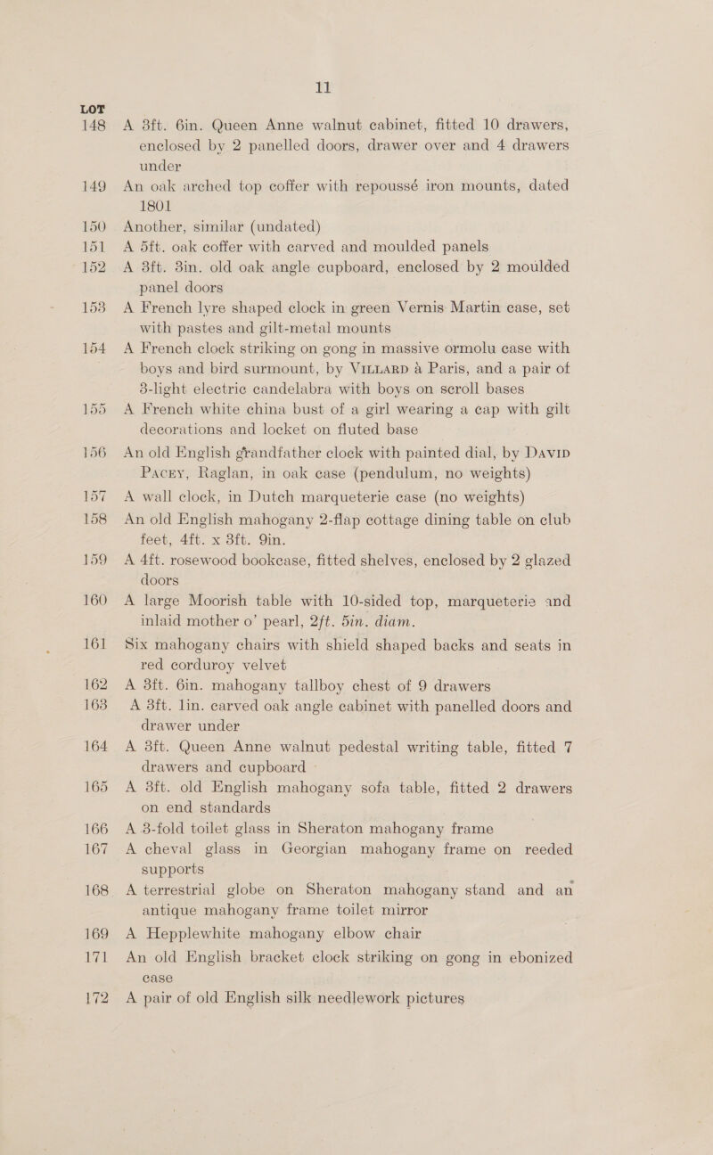148 11 A 8ft. 6in. Queen Anne walnut cabinet, fitted 10 drawers, enclosed by 2 panelled doors, drawer over and 4 drawers under An oak arched top coffer with repoussé iron mounts, dated 1801 Another, similar (undated) A 5ft. oak coffer with carved and moulded panels A 3ft. 8in. old oak angle cupboard, enclosed by 2 moulded panel doors | A French lyre shaped clock in green Vernis Martin case, set with pastes and gilt-metal mounts A French cloek striking on gong in massive ormolu case with boys and bird surmount, by Vinuarp a Paris, and a pair of 8-light electric candelabra with boys on scroll bases A French white china bust of a girl wearing a cap with gilt decorations and locket on fluted base _ An old Enghsh erandfather clock with painted dial, by Davin Pacey, Raglan, in oak case (pendulum, no weights) A wall clock, in Dutch marqueterie case (no weights) An old English mahogany 2-flap cottage dining table on club feet, 4ft. x 8ft. Qin. A 4ft. rosewood bookease, fitted shelves, enclosed by 2 glazed doors A large Moorish table with 10-sided top, marqueterie and inlaid mother o’ pearl, 2ft. 5in. diam. Six mahogany chairs with shield shaped backs and seats in red corduroy velvet A 3ft. 6in. mahogany tallboy chest of 9 drawers A 3ft. lin. carved oak angle cabinet with panelled doors and drawer under A 38ft. Queen Anne walnut pedestal writing table, fitted 7 drawers and cupboard - A 3ft. old English mahogany sofa table, fitted 2 drawers on end standards A 8-fold toilet glass in Sheraton mahogany frame A cheval glass in Georgian mahogany frame on reeded supports A terrestrial globe on Sheraton mahogany stand and an antique mahogany frame toilet mirror A Hepplewhite mahogany elbow chair An old English bracket clock striking on gong in ebonized case A pair of old English silk needlework pictures