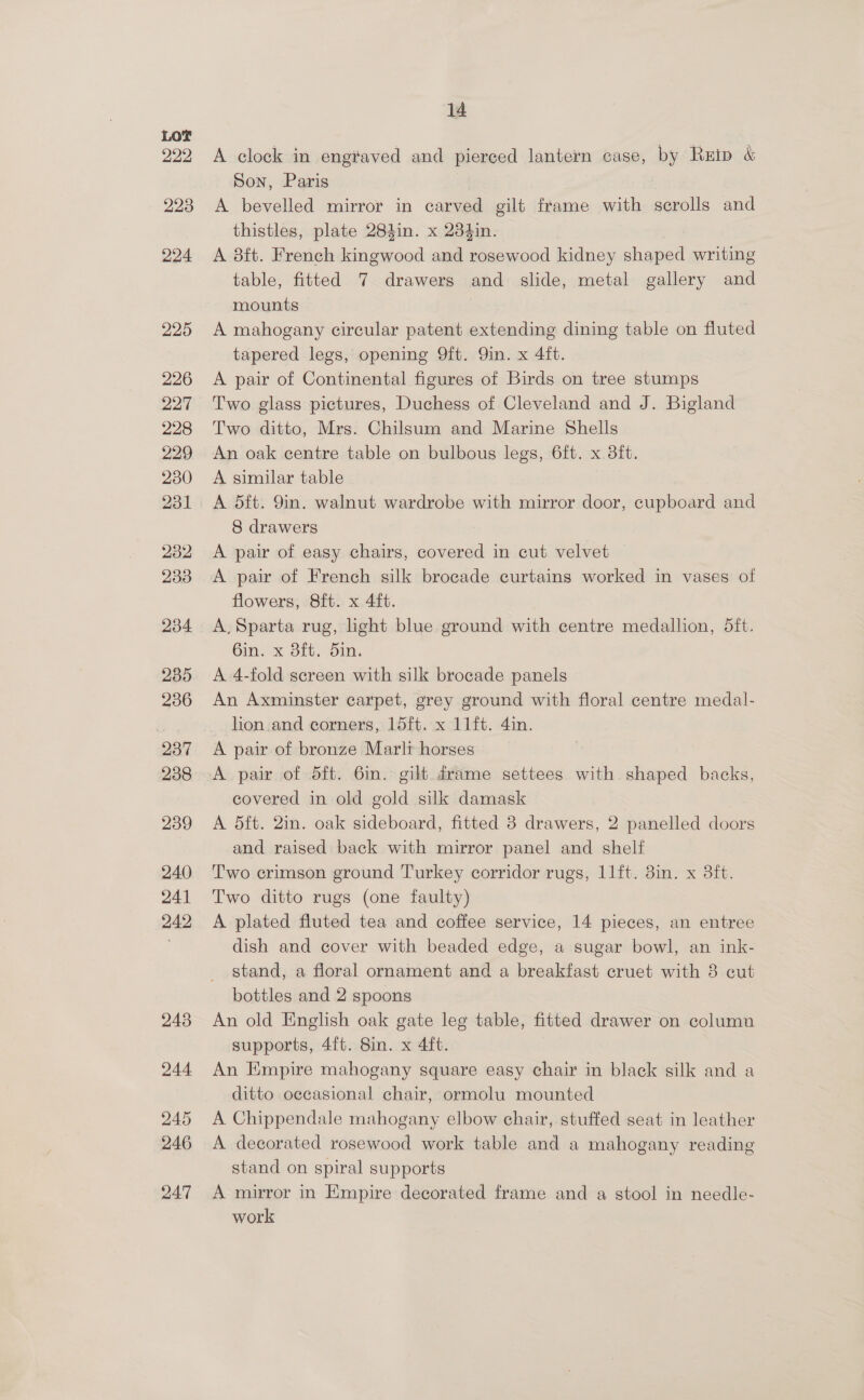 A clock in eng¥aved and pierced lantern case, by Rrip &amp; Son, Paris A bevelled mirror in carved gilt frame with scrolls and thistles, plate 284in. x 234in. A aft. French kingwood and rosewood kidney shaped writing table, fitted 7 drawers and slide, metal gallery and mounts A mahogany circular patent extending dining table on fluted tapered legs, opening 9ft. Qin. x 4ft. A pair of Continental figures of Birds on tree stumps Two glass pictures, Duchess of Cleveland and J. Bigland Two ditto, Mrs. Chilsum and Marine Shells An oak centre table on bulbous legs, 6ft. x. 8ft. A similar table A dft. 9in. walnut wardrobe with mirror door, cupboard and 8 drawers A pair of easy chairs, covered in cut velvet A pair of French silk brocade curtains worked in vases of flowers, 8ft. x 4ft. A, Sparta rug, light blue ground with centre medallion, 5ft. Gin. x 8ft. din. A 4-fold screen with silk brocade panels An Axminster carpet, grey ground with floral centre medal- lion and corners, 15ft. x 11ft. 4in. A pair of bronze Marli horses A pair of 5ft. 6in. gilt drame settees with shaped backs, covered in old gold silk damask A 5ft. 2in. oak sideboard, fitted 3 drawers, 2 panelled doors and raised back with mirror panel and shelf Two crimson ground Turkey corridor rugs, l1ft. 8in. x 3ft. Two ditto rugs (one faulty) A plated fluted tea and coffee service, 14 pieces, an entree dish and cover with beaded edge, a sugar bowl, an ink- stand, a floral ornament and a breakfast cruet with 3 cut bottles and 2 spoons An old English oak gate leg table, fitted drawer on columu supports, 4f{t. 8in. x 4ft. An Empire mahogany square easy chair in black silk and a ditto occasional chair, ormolu mounted A Chippendale mahogany elbow chair, stuffed seat in leather A decorated rosewood work table and a mahogany reading stand on spiral supports A mirror in Empire decorated frame and a stool in needle- work