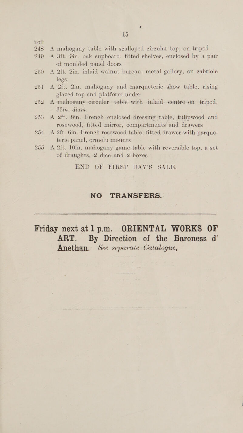 248 A mahogany table with scalloped circular top, on tripod 249 A 8ft. 9in. oak cupboard, fitted shelves, enclosed by a pair of moulded panel doors 250 A 2ft. Qin. inlaid walnut bureau, metal gallery, on cabriole legs 251 A 2ft. 2in. mahogany and marqueterie show table, rising glazed top and platform under 252 A mahogany circular table with inlaid centre on tripod, d38in. diam. 2538 A 2ft. 8in. French enclosed dressing table, tulpwood and rosewood, fitted mirror, compartments and drawers 254 A 2ft. 6in. French rosewood table, fitted drawer with parque- terie panel, ormolu mounts 255 A 2ft. 10in. mahogany game table with reversible top, a set of draughts, 2 dice and 2 boxes END -OF FIRST DAYS SALE, NO TRANSFERS.    Friday next atl pm. ORIENTAL WORKS OF ART. By Direction of the Baroness d’ Anethan. Sce separate Catalogue,