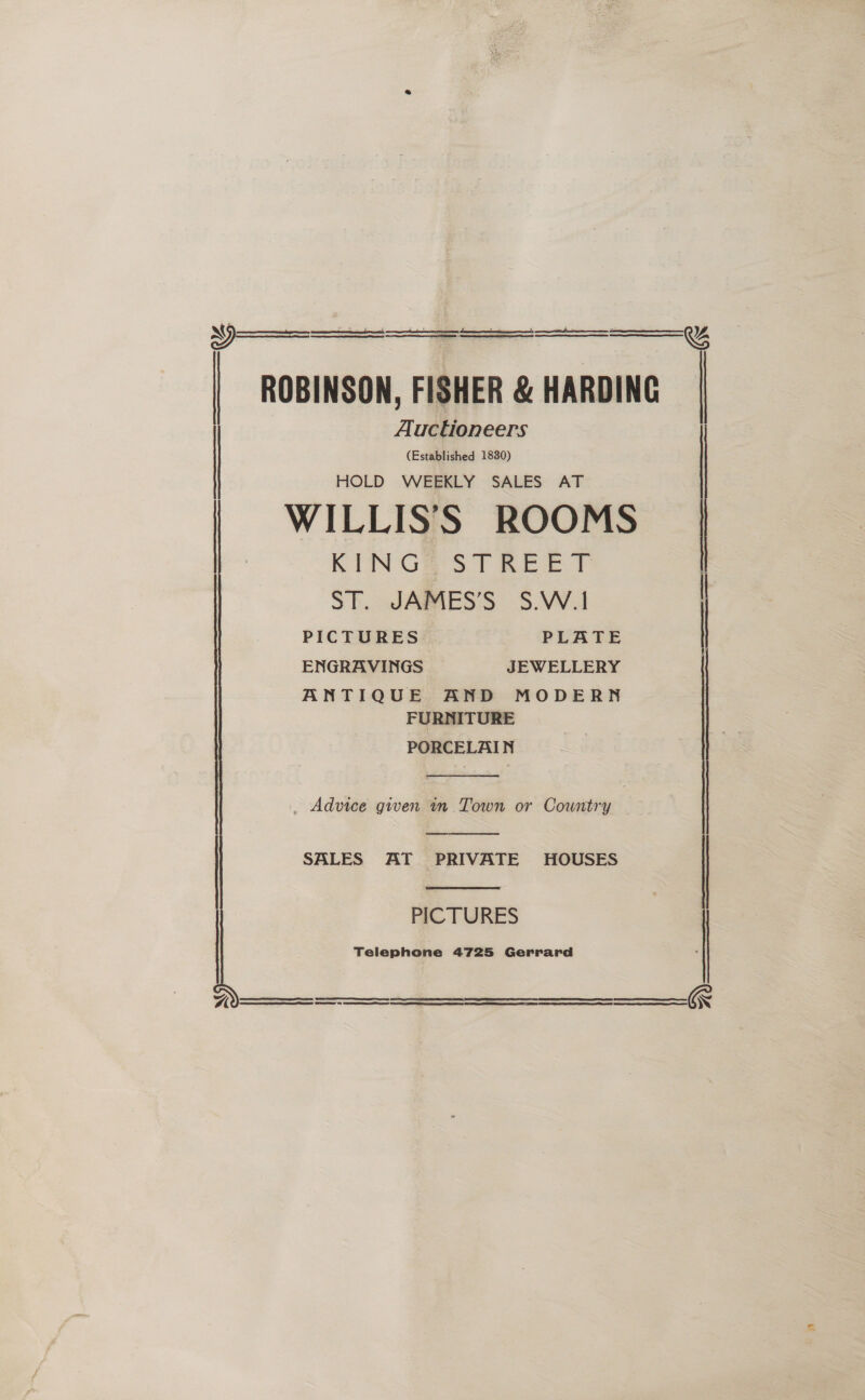     ROBINSON, FISHER &amp; HARDING Auctioneers (Established 1830) HOLD WEEKLY SALES AT | WILLIS’'S ROOMS KINGS STREET   SE. JARAES'S S.WA PICTURES PLATE | ANTIQUE AND MODERN FURNITURE PORCELAIN  , Advice given in Town or Country   | SALES AT PRIVATE HOUSES PICTURES Telephone 4725 Gerrard     SE S| ET SERS 6g STE ee ne ET OE AS ER    