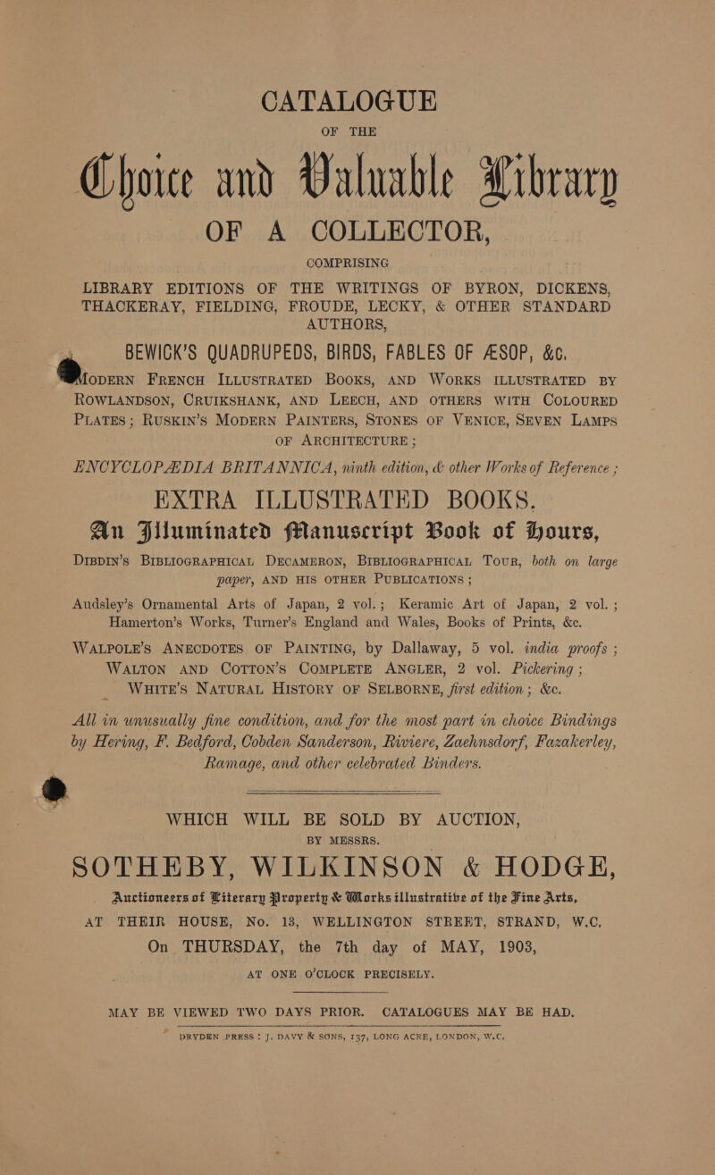 CATALOGUE OF THE Choice and Valuable Xibrary OF A COLLECTOR, © COMPRISING LIBRARY EDITIONS OF THE WRITINGS OF BYRON, DICKENS, THACKERAY, FIELDING, FROUDE, LECKY, &amp; OTHER STANDARD AUTHORS, BEWIGK’S QUADRUPEDS, BIRDS, FABLES OF ASOP, &amp;c. Broouns FRENCH ILLUSTRATED Books, AND WORKS ILLUSTRATED BY ROWLANDSON, CRUIKSHANK, AND LEECH, AND OTHERS WITH COLOURED PLATES ; RUSKIN’S MODERN PAINTERS, STONES OF VENICE, SEVEN LaMpPs OF ARCHITECTURE ; ENCYCLOPADIA BRITANNICA, ninth edition, &amp; other Works of Reference ; EXTRA ILLUSTRATED BOOKS. Aun Alluminated fManuscript Book of Hours, DrspIn’s BIBLIOGRAPHICAL DECAMERON, BIBLIOGRAPHICAL Tour, both on large paper, AND HIS OTHER PUBLICATIONS ; Audsley’s Ornamental Arts of Japan, 2 vol.; Keramic Art of Japan, 2 vol. ; Hamerton’s Works, Turner’s England and Wales, Books of Prints, &amp;c. WALPOLE’S ANECDOTES OF PAINTING, by Dallaway, 5 vol. india proofs ; WALTON AND COTTON’S COMPLETE ANGLER, 2 vol. Pickering ; _ WHITE’S NATURAL HISTORY OF SELBORNE, /irst edition; &amp;c. All in unusually fine condition, and for the most part in choice Bindings by Hering, F. Bedford, Cobden Sanderson, Riviere, Zaehnsdorf, Fazakerley, Ramage, and other celebrated Binders.  : WHICH WILL BE SOLD BY AUCTION, BY MESSRS. SOTHEBY, WILKINSON &amp; HODGE, Auctioneers of Literary Property &amp; Works illustrative of the Fine Arts, AT THEIR HOUSE, No. 13, WELLINGTON STREET, STRAND, W.C, On THURSDAY, the 7th day of MAY, 1903, AT ONE O'CLOCK PRECISELY. MAY BE VIEWED TWO DAYS PRIOR. CATALOGUES MAY BE HAD. , DRYDEN PRESS: J. DAVY &amp; SONS, 137, LONG ACRE, LONDON, W.C,