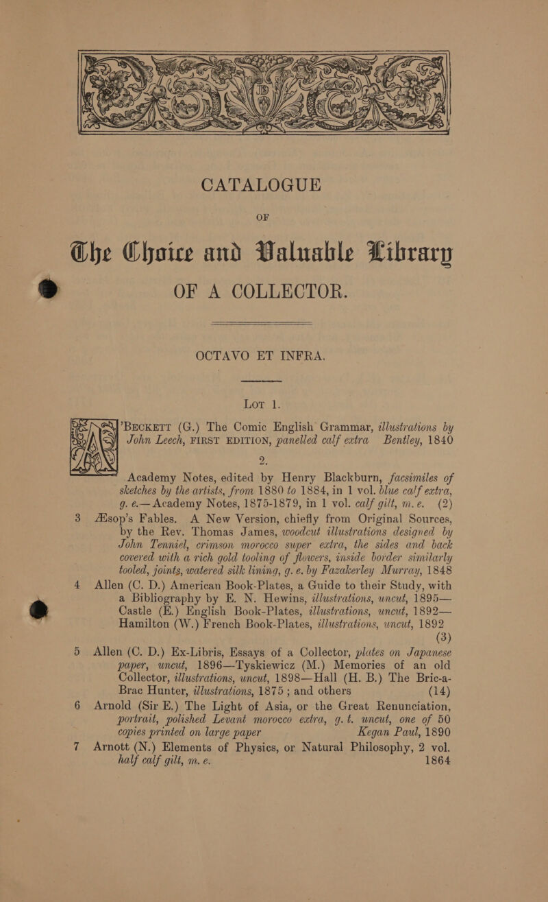  OF The Choice and Valuable Library oe OF A COLLECTOR. OCTAVO ET INFRA.  TOE:   BECKETT (G.) The Comic English Grammar, dlustrations by John Leech, FIRST EDITION, panelled calf eatra Bentley, 1840 9 pa Academy Notes, edited by Henry Blackburn, facsimiles of sketches by the artists, from 1880 to 1884, in 1 vol. blue calf extra, g. .— Academy Notes, 1875-1879, in 1 vol. calf gilt, m.e. (2) 3 Asop’s Fables. A New Version, chiefly from Original Sources, by the Rev. Thomas James, woodcut illustrations designed by John Tenniel, crimson morocco super extra, the sides and back covered with a rich gold tooling of flowers, inside border similarly tooled, joints, watered silk lining, g. ¢. by Fazakerley Murray, 1848 4 Allen (C. D.) American Book-Plates, a Guide to their Study, with | a Bibliography by E. N. Hewins, idlustrations, uncut, 1895— &amp; Castle (E.) English Book-Plates, illustrations, uncut, 1892— Hamilton (W.) French Book-Plates, illustrations, wncut, 1892 (3) 5 Allen (C. D.) Ex-Libris, Essays of a Collector, plates on Japanese paper, uncut, 1896—Tyskiewicz (M.) Memories of an old Collector, ilustrations, uncut, 1898—Hall (H. B.) The Bric-a- Brac Hunter, illustrations, 1875 ; and others (14) 6 Arnold (Sir E.) The Light of Asia, or the Great Renunciation, portrait, polished Levant morocco extra, g.t. wneut, one of 50 copies printed on large paper Kegan Paul, 1890 7 Arnott (N.) Elements of Physics, or Natural Philosophy, 2 vol. half calf gilt, m. e. 1864 rN  X) fe 