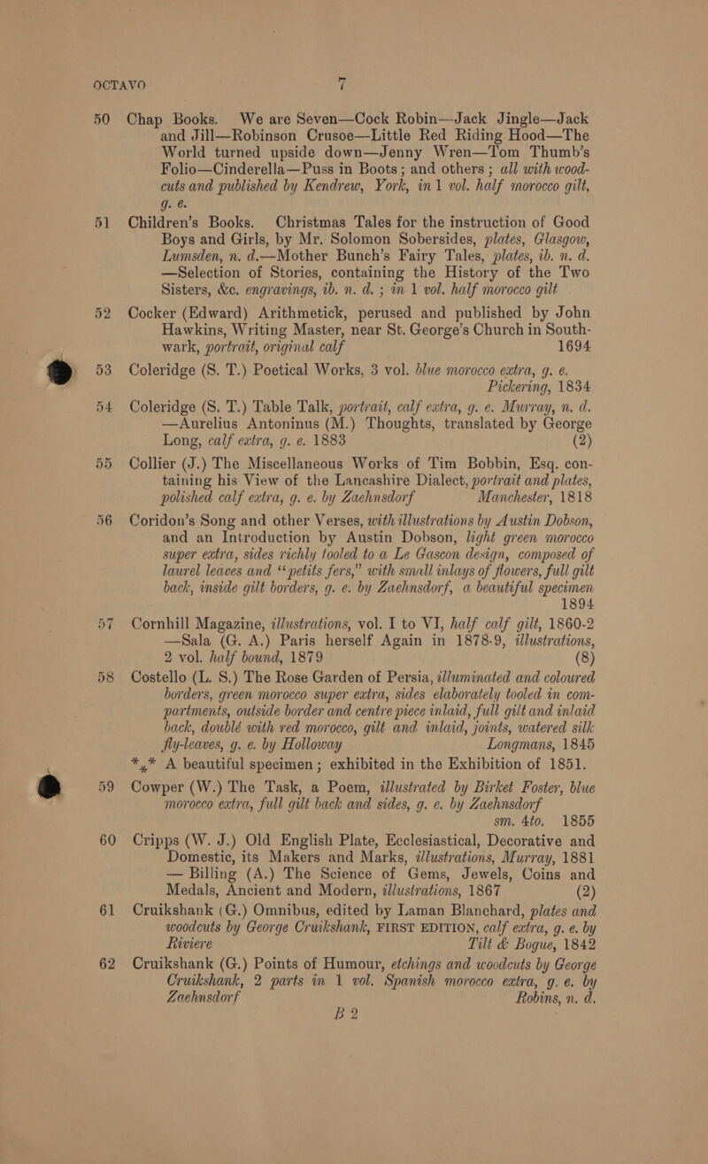 ” 50 52 (by ~ 60 61 62 Chap Books. We are Seven—Cock Robin—Jack Jingle—Jack and Jill—Robinson Crusoe—Little Red Riding Hood—The World turned upside down—Jenny Wren—Tom Thumb’s Folio—Cinderella— Puss in Boots; and others ; all with wood- cuts and published by Kendrew, York, in1 vol. half morocco gilt, g. @. Children’s Books. Christmas Tales for the instruction of Good Boys and Girls, by Mr. Solomon Sobersides, plates, Glasgow, Lumsden, n. d.—Mother Bunch’s Fairy Tales, plates, ib. n. d. —Selection of Stories, containing the History of the Two Sisters, &amp;c. engravings, ib. n. d. ; in 1 vol. half morocco gilt Cocker (Edward) Arithmetick, perused and published by John Hawkins, Writing Master, near St. George’s Church in South- wark, portratt, original calf 1694 Coleridge (S. T.) Poetical Works, 3 vol. blue morocco extra, g. e. Pickering, 1834 Coleridge (S. T.) Table Talk, portrait, calf extra, g. e. Murray, n. d. —Aurelius Antoninus (M.) Thoughts, translated by George Long, calf extra, g. e. 1883 (2) Collier (J.) The Miscellaneous Works of Tim Bobbin, Esq. con- taining his View of the Lancashire Dialect, portrait and plates, polished calf extra; g. e. by Zaehnsdorf Manchester, 1818 Coridon’s Song and other Verses, with illustrations by Austin Dobson, and an Introduction by Austin Dobson, light green morocco super extra, sides richly tooled to a Le Gascon design, composed of laurel leaves and ‘‘ petits fers,” with small inlays of flowers, full gilt back, inside gilt borders, g. e. by Zaehnsdorf, a beautiful specimen 1894 Cornhill Magazine, z/lustrations, vol. I to VI, half calf gilt, 1860-2 —Sala (G. A.) Paris herself Again in 1878-9, clustrations, 2 vol. half bound, 1879 (8) Costello (L. S.) The Rose Garden of Persia, zlluminated and coloured borders, green morocco super extra, sides elaborately tooled in com- partments, outside border and centre piece inlaid, full gilt and inlaid back, doublé with red morocco, gilt and inlaid, joints, watered silk Iy-leaves, g. e. by Holloway Longmans, 1845 *,* A beautiful specimen; exhibited in the Exhibition of 1851. Cowper (W.) The Task, a Poem, «illustrated by Birket Foster, blue morocco extra, full gut back and sides, g. ¢. by Zaehnsdorf sm. 4to. 1855 Cripps (W. J.) Old English Plate, Ecclesiastical, Decorative and Domestic, its Makers and Marks, dlustrations, Murray, 1881 — Billing (A.) The Science of Gems, Jewels, Coins and Medals, Ancient and Modern, illustrations, 1867 (2) Cruikshank (G.) Omnibus, edited by Laman Blanchard, plates and woodcuts by George Cruikshank, FIRST EDITION, calf extra, g. e. by fiviere Tilt &amp; Bogue, 1842 Cruikshank (G.) Points of Humour, etchings and woodcuts by George Cruikshank, 2 parts in 1 vol. Spanish morocco extra, g. e. by Zachnsdorf Robins, n, d,