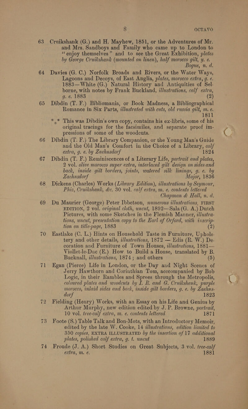 63 64 65 66 67 68 69 ~J Ib ~I a) 74 8 OCTAVO Cruikshank (G.) and H. Mayhew, 1851, or the Adventures of Mr. and Mrs. Sandboys and Family who came up to London to ‘enjoy themselves” and to see the Great Exhibition, plates by George Cruikshank (mounted on linen), half morocco gilt, y. e. Bogue, n. d. Davies (G. C.) Norfolk Broads and Rivers, or the Water Ways, Lagoons and Decoys, of East Anglia, plates, morocco extra, g. €. 1883— White (G.) Natural History and Antiquities of Sel- borne, with notes by Frank Buckland, illustrations, calf extra, g. é. 1883 (2) Dibdin (T. F.) Bibliomania, or Book Madness, a Bibliographical Romance in Six Parts, ‘illustrated with cuts, old russia gilt, Mm. e. 1811 *.* This was Dibdin’s own copy, contains his ex-libris, some of his original tracings for the facsimiles, and separate proof im- pressions of some of the woodcuts. Dibdin (T. F.) The Library Companion, or the Young Man’s Guide and the Old Man’s Comfort in the Choice of a Library, cal/ extra, g. €. by Zaehnsdorf 1824 Dibdin (T. F.) Reminiscences of a Literary Life, portract and plates, 2 vol. olive morocco super eatra, interlaced gilt design on sides and back, inside gilt borders, joints, watered silk linings, g. e. by Zachnsdorf Major, 1836 Dickens (Charles) Works (Library Edition), illustrations by Seymour, Phiz, Cruikshank, dc. 30 vol. calf extra, m. e. contents lettered Chapman &amp; Hall, n. d. Du Maurier (George) Peter Ibbetson, numerous illustrations, FIRST EDITION, 2 vol. original cloth, uncut, 1892—Sala (G. A.) Dutch Pictures, with some Sketches in the Flemish Manner, llustra- tions, uncut, presentation copy to the Earl of Orford, with inser ip- tion on title. -page, 1883 (2) Eastlake (C. L.) Hints on Household Taste in Furniture, Uphols- tery and other details, illustrations, 1872 — Edis (R. W.) De- coration and Furniture of Town Houses, illustrations, 1881— Viollet-le-Duc (E.) How to Build a House, translated by B. Bucknall, illustrations, 1874; and others (5) Egan (Pierce) Life in London, or the Day and Night Scenes of © Jerry Hawthorn and Corinthian Tom, acccompanied by Bob Logic, in their Rambles and Sprees through the Metropolis, coloured plates and woodcuts by I. R. and G. Cruikshank, purple morocco, inlaid sides and back, inside gilt borders, g. e. by Zaehns- dorf 1823 Fielding (Henry) Works, with an Essay on his Life and Genius by Arthur Murphy, new edition edited by J. P. Browne, portrait, 10 vol. tree-calf extra, m. e. contents lettered 1871 Foote (S.) Table Talk and Bon-Mots, with an Introductory Memoir, edited by the late W. Cooke, 14 ¢lustrations, edition limited to 350 copies, EXTRA ILLUSTRATED by the insertion of 17 additional plates, polished calf extra, g. t. uncut 1889 Froude (J. A.) Short Studies on Great Subjects, 3 vol. tree-calf