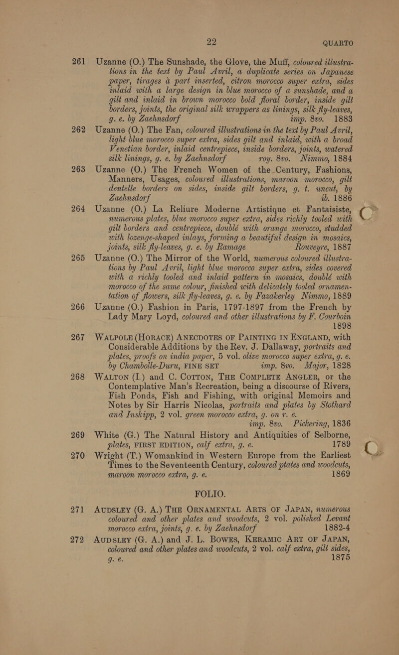 261 262 263 264 265 266 267 268 269 270 27] 272 22 QUARTO Uzanne (O.) The Sunshade, the Glove, the Muff, coloured illustra- tions in the text by Paul Avril, a duplicate series on Japanese paper, tirages &amp; part inserted, citron morocco super extra, sides inlaid with a large design in blue morocco of a sunshade, and a gilt and inlaid in brown morocco bold floral border, inside gilt borders, joints, the original silk wrappers as linings, silk fly-leaves, g. e. by Zaehnsdorf imp. 8vo. 1883 Uzanne (O.) The Fan, coloured illustrations in the text by Paul Avril, light blue morocco super extra, sides gilt and inlaid, with a broad Venetian border, inlaid centrepiece, inside borders, joints, watered silk linings, g. e. by Zaehnsdorf roy. 8vo. Nimmo, 1884 Uzanne (O.) The French Women of the Century, Fashions, Manners, Usages, colowred illustrations, maroon morocco, gilt dentelle borders on sides, inside gilt borders, g. t. uncut, by Zaehnsdorf ib. 1886 Uzanne (O.) La Reliure Moderne Artistique et Fantaisiste, numerous plates, blue morocco super extra, sides richly tooled with gut borders and centrepiece, doublé with orange morocco, studded with lozenge-shaped inlays, forming a beautiful design in mosaics, joints, silk fly-leaves, g. e. by Ramage Rowveyre, 1887 Uzanne (O.) The Mirror of the World, numerous coloured illustra- tions by Paul Avril, light blue morocco super extra, sides covered with a richly tooled and inlaid pattern in mosaics, doublé with morocco of the same colour, finished with delicately tooled ornamen- tation of flowers, silk fly-leaves, g. ¢. by Fazakerley Nimmo, 1889 Uzanne (O.) Fashion in Paris, 1797-1897 from the French by Lady Mary Loyd, coloured and other illustrations by F. Courboin 1898 WALPOLE (HORACE) ANECDOTES OF PAINTING IN ENGLAND, with Considerable Additions by the Rev. J. Dallaway, portraits and plates, proofs on india paper, 5 vol. olive morocco super extra, g. é. by Chambolle-Duru, FINE SET imp. 8vo. Major, 1828 WALTON (I.) and C. Corron, THE COMPLETE ANGLER, or the Contemplative Man’s Recreation, being a discourse of Rivers, Fish Ponds, Fish and Fishing, with original Memoirs and Notes by Sir Harris Nicolas, portraits and plates by Stothard and Inskipp, 2 vol. green morocco extra, g. on r. €. imp. 8vo. Pickering, 1836 White (G.) The Natural History and Antiquities of Selborne, plates, FIRST EDITION, calf extra, 9. @. 1789 Wright (T.) Womankind in Western Europe from the Earliest Times to the Seventeenth Century, coloured ptates and woodcuts, maroon morocco extra, g. é. 1869 FOLIO. AupsLEy (G. A.) THE ORNAMENTAL ARTS OF JAPAN, numerous coloured and other plates and woodcuts, 2 vol. polished Levant morocco extra, joints, g. e. by Zaehnsdorf 1882-4 Aups.ey (G. A.) and J. L. Bowgs, KeERAMIC ART OF JAPAN, coloured and other plates and woodcuts, 2 vol. calf extra, galt ee g. @.