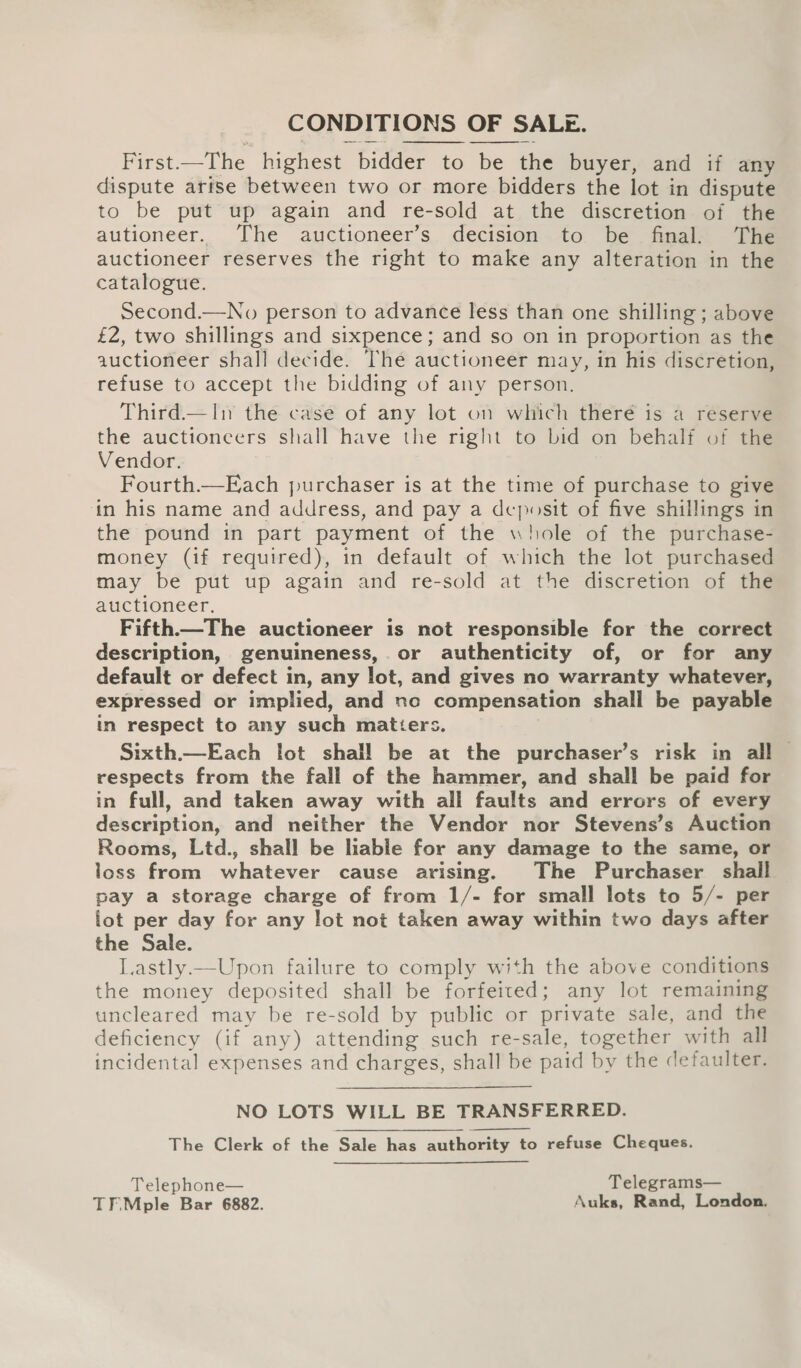 CONDITIONS OF SALE. First.—The highest bidder to be the buyer, and if any dispute arise between two or more bidders the lot in dispute to be put up again and re-sold at the discretion of the autioneer. The auctioneer’s decision to be final. The auctioneer reserves the right to make any alteration in the catalogue. Second.—No person to advance less than one shilling ; above £2, two shillings and sixpence; and so on in proportion as the auctioneer shall decide. The auctioneer may, in his discretion, refuse to accept the bidding of any person. Third.—In the case of any lot on which theré is a reserve the auctioneers shall have the right to bid on behalf of the Vendor. Fourth.—Each purchaser is at the time of purchase to give in his name and address, and pay a deposit of five shillings in the pound in part payment of the whole of the purchase- money (if required), in default of which the lot purchased may be put up again and re-sold at the discretion of the auctioneer. Fifth—The auctioneer is not responsible for the correct description, genuineness,.or authenticity of, or for any default or defect in, any lot, and gives no warranty whatever, expressed or implied, and no compensation shall be payable in respect to any such matters. Sixth._—Each lot shall be at the purchaser’s risk in all | respects from the fall of the hammer, and shall be paid for in full, and taken away with all faults and errors of every description, and neither the Vendor nor Stevens’s Auction Rooms, Ltd., shall be liable for any damage to the same, or loss from whatever cause arising. The Purchaser shall pay a storage charge of from 1/- for small lots to 5/- per lot per day for any lot not taken away within two days after the Sale. Lastly —Upon failure to comply with the above conditions the money deposited shall be forfeited; any lot remaining uncleared may be re-sold by public or private sale, and the deficiency (if any) attending such re-sale, together with all incidental expenses and charges, shall be paid by the defaulter.   NO LOTS WILL BE TRANSFERRED. The Clerk of the Sale has authority to refuse Cheques. Telephone— Telegrams— TFMple Bar 6882. Auks, Rand, London.