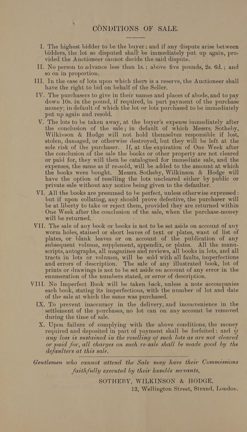 CONDITIONS OF SALE. I. The highest bidder to be the buyer: and if any dispute arise between bidders, the lot so disputed shall’ be immediately put up again, pro- vided the Auctioneer cannot decide the said dispute. II. No person to advance less than 1s.; above five pounds, 2s. 6d.; and so on 1n proportion. III. In the case of lots upon which there is a reserve, the Auctioneer shall have the right to bid on behalf of the Seller. IV. The purchasers to give in their names and places of abode, and to pay down 10s. in the pound, if required, in part payment of the purchase money; in default of which the lot or lots purchased to be immediately put up again and resold. V. The lots to be taken away, at the buyer’s expense immediately after the conclusion of the sale; in default of which Messrs. Sotheby, Wilkinson &amp; Hodge will not hold themselves responsible if lost, stolen, damaged, or otherwise destroyed, but they will be left at the sole risk of the purchaser. If, at the expiration of One Week after the conclusion of the sale the books or other property are not cleared or paid for, they will then be catalogued for immediate sale, and the expenses, the same as if re-sold, will be added to the amount at which the books were bought. Messrs. Sotheby, Wilkinson &amp; Hodge will have the option of reselling the lots uncleared either by public or private sale without any notice being given to the defaulter. VI. All the books are presumed to he perfect, unless otherwise expressed : but if upon collating, any should prove defective, the purchaser will be at liberty to take or reject them, provided they are returned within One Week after the conclusion of the sale, when the purchase-money will be returned. VII. The sale of any book or books is not to be set aside on account of any worm holes, stained or short leaves of text or plates, want of list of plates, or blank leaves or on account of the publication of any subsequent volume, supplement, appendix, or plates. All the manu- scripts, autographs, all magazines and reviews, all books in lots, and all tracts in lots or volumes, will be sold with all faults, imperfections and errors of description. The sale of any illustrated look, lot of prints or drawings is not to be set aside on account of any error in the -enumeration of the numbers stated, or error of description. VIII. No Imperfect Book will be taken back, unless a note accompanies each book, stating its imperfections, with the number of lot and date of the sale at which the same was purchased. IX. To prevent inaccuracy in the delivery, and inconvenience in the settlement of the purchases, no lot can on any account be removed during the time of sale. X. Upon failure of complying with the above conditions, the money required and deposited in part of payment shall be forfeited: and 7 any loss is sustained rn the reselling of such lots as are not cleared or paid for, all charges on such re-sale shall be made good by the defaulters at this sale.   Gentlemen who cannot attend the Sale may have thew Commussions Jaithfully executed by their humble servants, SOTHEBY, WILKINSON &amp; HODGE, 13, Wellington Street, Strand, London.