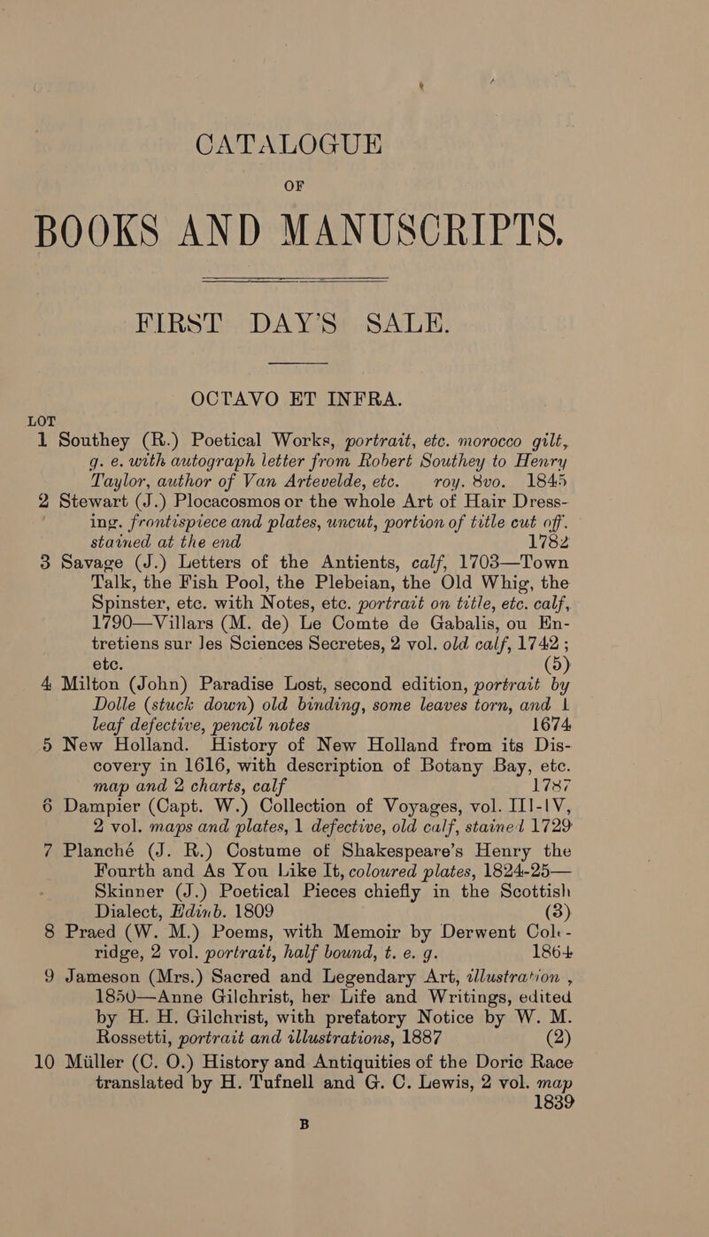 BOOKS AND MANUSCRIPTS, FIRST DAY'S SALE.  OCTAVO ET INFRA. LOT 1 Southey (R.) Poetical Works, portrait, etc. morocco gilt, gq. €. with autograph letter from Robert Southey to Henry Taylor, author of Van Artevelde, etc. roy. 8vo. 1845 2 Stewart (J.) Plocacosmos or the whole Art of Hair Dress- ing. frontispiece and plates, uncut, portion of title cut off. stained at the end 1782 3 Savage (J.) Letters of the Antients, calf, 1703—Town Talk, the Fish Pool, the Plebeian, the Old Whig, the Spinster, etc. with Notes, etc. portrait on title, etc. calf, 1790—Villars (M. de) Le Comte de Gabalis, ou En- tretiens sur Jes Sciences Secretes, 2 vol. old calf, 1742 ; etc. (5) 4 Milton (John) Paradise Lost, second edition, portrait by Dolle (stuck down) old binding, some leaves torn, and 1 leaf defective, pencel notes 1674, 5 New Holland. History of New Holland from its Dis- covery in 1616, with description of Botany Bay, etc. map and 2 charts, calf 1787 6 Dampier (Capt. W.) Collection of Voyages, vol. III-IV, 2 vol. maps and plates, 1 defective, old calf, stainel 1729 7 Planché (J. R.) Costume of Shakespeare’s Henry the Fourth and As You Like It, colowred plates, 1824-25— Skinner (J.) Poetical Pieces chiefly in the Scottish Dialect, Edinb. 1809 (3) 8 Praed (W. M.) Poems, with Memoir by Derwent Col - ridge, 2 vol. portratt, half bound, t. e. g. 186+ 9 Jameson (Mrs.) Sacred and Legendary Art, allustration , 1850—Anne Gilchrist, her Life and Writings, edited by H. H. Gilchrist, with prefatory Notice by W. M. Rossetti, portrait and tllustrations, 1887 (2) 10 Miiller (C. O.) History and Antiquities of the Doric Race translated by H. Tufnell and G. C. Lewis, 2 vol. map 1839 B