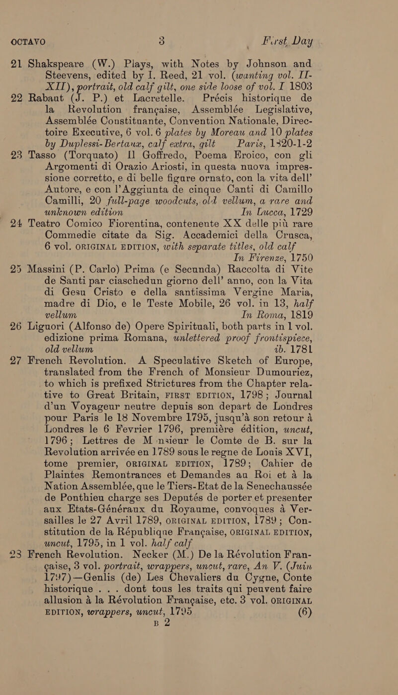 21 Shakspeare (W.) Plays, with Notes by Johnson and Steevens, edited by I. Reed, 21 vol. (wanting vol. LI- XIT), portrait, old calf gilt, one side loose of vol. I 1803 22 Rabant (J. P.) et Lacretelle. Précis historique de la Revolution francaise, Assemblée Legislative, Assemblée Constituante, Convention Nationale, Direc- toire Executive, 6 vol. 6 plates by Moreau and 10 plates by Duplessi- Bertaux, calf extra, gilt Paris, 1320-1-2 23 Tasso (Torquato) [1 Goffredo, Poema Eroico, con gli Argomenti di Orazio Ariosti, in questa nuova impres- sione corretto, e di belle figare ornato, con la vita dell’ Autore, e con l’Aggiunta de cinque Canti di Camillo Camilli, 20 full-page woodcuts, old vellum, a rare and unknown edition In Lucca, 1729 24 Teatro Comico Fiorentina, contenente XX delle pit rare Commedie citate da Sig. Accademici della Crusca, 6 vol. ORIGINAL EDITION, with separate titles, old calf In Firenze, 1750 25 Massini (P. Carlo) Prima (e Secunda) Raccolta di Vite de Santi par ciaschedun giorno dell’ anno, con la Vita di Gesu Cristo e della santissima Vergine Maria, madre di Dio, e le Teste Mobile, 26 vol. in 13, half vellum In Roma, 1819 26 Liguori (Alfonso de) Opere Spirituali, both parts in 1 vol. edizione prima Romana, wnlettered proof frontispiece, old vellum ab. 1781 27 French Revolution. A Speculative Sketch of Europe, translated from the French of Monsieur Dumonuriez, to which is prefixed Strictures from the Chapter rela- tive to Great Britain, First EDITION, 1798; Journal d’un Voyageur neutre depuis son depart de Londres pour Paris le 18 Novembre 1795, jusqu’a son retour a Londres le 6 Fevrier 1796, premiére édition, uncut, 1796; Lettres de M nsieur le Comte de B. sur la Revolution arrivée en ].789 sous le regne de Louis XVI, tome premier, ORIGINAL EDITION, 1789; Cahier de Plaintes Remontrances et Demandes au Roi et a la Nation Assemblée, que le Tiers-Etat de la Senechaussée de Ponthieu charge ses Deputés de porter et presenter aux Htats-Généraux du Royaume, convoques a Ver- sailles le 27 Avril 1789, oRtGINAL EDITION, 1789; Con- stitution de la République Frangaise, ORIGINAL EDITION, uncut, 1795, in 1 vol. half calf 23 French Revolution. Necker (M.) De la Révolution Fran- caise, 3 vol. portrait, wrappers, uncut, rare, An V. (Juin 1797)—Genlis (de) Les Chevaliers du Cygne, Conte historique . . . dont tous les traits qui peuvent faire allusion 4 la Révolution Frangaise, etc. 3 vol. ORIGINAL EDITION, wrappers, uncut, 1795 (6) B 2