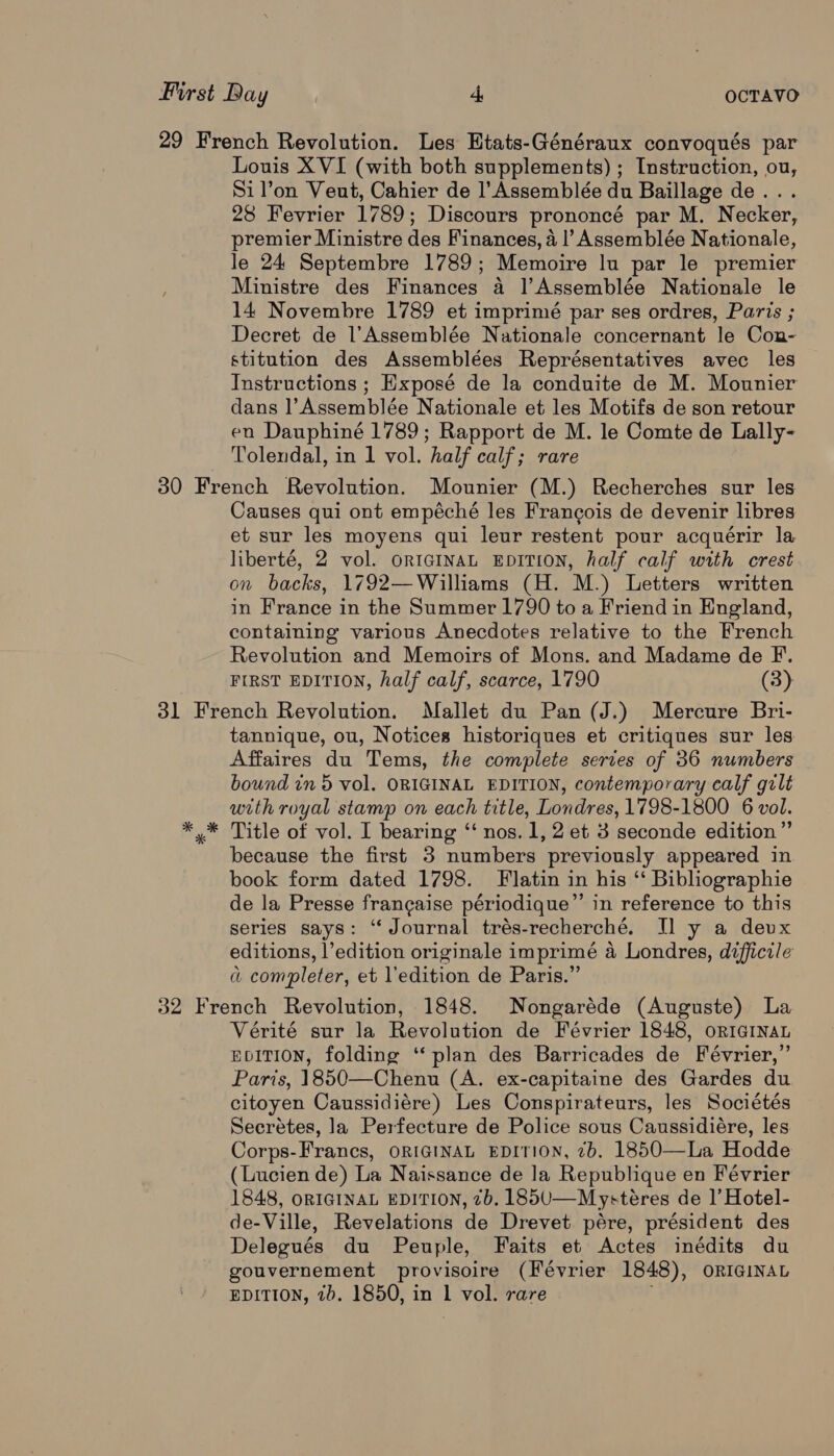 Louis XVI (with both supplements) ; Instruction, ou, Si l’on Veut, Cahier de l’Assemblée du Baillage de... 28 Fevrier 1789; Discours prononcé par M. Necker, premier Ministre des Finances, a |’ Assemblée Nationale, le 24 Septembre 1789; Memoire lu par le premier Ministre des Finances a |’Assemblée Nationale le 14 Novembre 1789 et imprimé par ses ordres, Paris ; Decret de l’Assemblée Nationale concernant le Con- stitution des Assemblées Représentatives avec les Instructions ; Exposé de la conduite de M. Mounier dans |’Assemblée Nationale et les Motifs de son retour en Dauphiné 1789; Rapport de M. le Comte de Lally- Tolendal, in 1 vol. half calf; rare Causes qui ont empéché les Francois de devenir libres et sur les moyens qui leur restent pour acquérir la liberté, 2 vol. oricInaAL EpITION, half calf with crest on backs, 1792—Williams (H. M.) Letters written in France in the Summer 1790 to a Friend in England, containing various Anecdotes relative to the French Revolution and Memoirs of Mons. and Madame de F. FIRST EDITION, half calf, scarce, 1790 (3) tannique, ou, Notices historiques et critiques sur les Affaires du Tems, the complete series of 36 numbers bound in 5 vol. ORIGINAL EDITION, contemporary calf gilt with royal stamp on each title, Londres, 1798-1800 6 vol. Title of vol. I bearing ‘“‘ nos. 1, 2 et 3 seconde edition”’ because the first 3 numbers previously appeared in book form dated 1798. F latin in his ‘“ Bibliographie de la Presse francaise périodique”’ in reference to this series says: “ Journal trés-recherché. JT] y a devx editions, |’edition originale imprimé a Londres, difficile a completer, et l’edition de Paris.” Vérité sur la Revolution de Février 1848, or1GiINnaL EDITION, folding ‘‘ plan des Barricades de Février,”’ Paris, 1850—Chenu (A. ex-capitaine des Gardes du citoyen Caussidiére) Les Conspirateurs, les Sociétés Secrétes, la Perfecture de Police sous Caussidiére, les Corps-Francs, ORIGINAL EDITION, 2b, 1850—La Hodde (Lucien de) La Naissance de la Republique en Février 1848, ORIGINAL EDITION, 7b. 185U—Mystéres de |’ Hotel- de-Ville, Revelations de Drevet pére, président des Delegués du Peuple, Faits et Actes inédits du gouvernement provisoire (Février 1848), ORIGINAL EDITION, 20. 1850, in 1 vol. rare