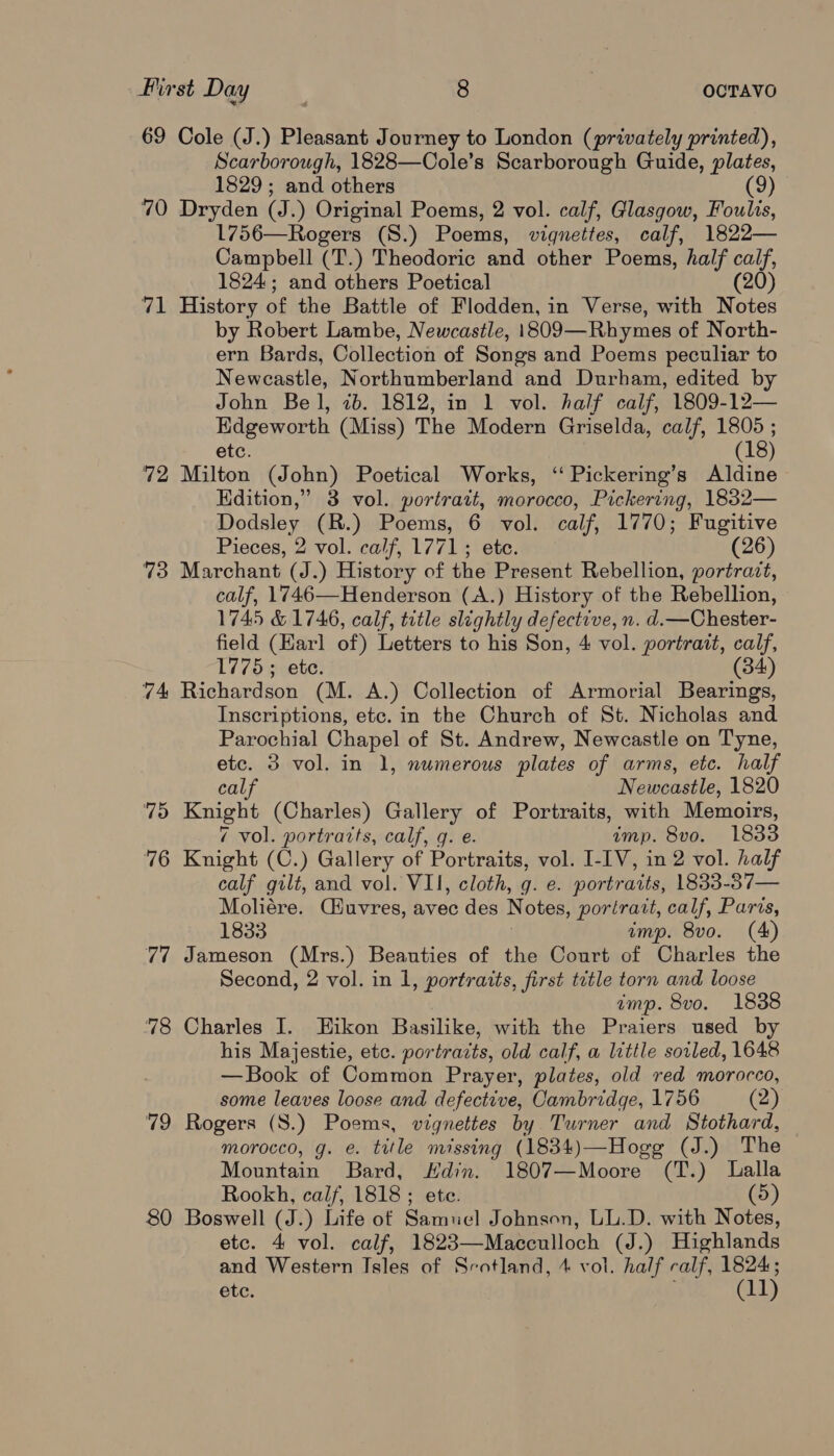 69 Cole (J.) Pleasant Journey to London (privately printed), Scarborough, 1828—Cole’s Scarborough Guide, plates, 1829; and others 9 70 Dryden (J.) Original Poems, 2 vol. calf, Glasgow, Foulis, 1756—Rogers (S.) Poems, vignettes, calf, 1822— Campbell (T.) Theodoric and other Poems, half calf, 1824; and others Poetical (20 71 History of the Battle of Flodden, in Verse, with Notes by Robert Lambe, Newcastle, 1809—Rhymes of North- ern Bards, Collection of Songs and Poems peculiar to Newcastle, Northumberland and Durham, edited by John Bel, 7b. 1812, in 1 vol. half calf, 1809-12— Edgeworth (Miss) The Modern Griselda, calf, 1805 ; etc. (18) 72 Milton (John) Poetical Works, ‘‘ Pickering’s Aldine Edition,” 3 vol. portrait, morocco, Pickering, 1832— Dodsley (R.) Poems, 6 vol. calf, 1770; Fugitive Pieces, 2 vol. calf, 1771; etc. (26) 73 Marchant (J.) History of the Present Rebellion, portrazt, calf, 1746—Henderson (A.) History of the Rebellion, 1745 &amp; 1746, calf, title slightly defective, n. d.—Chester- field (Earl of) Letters to his Son, 4 vol. portrait, calf, 1775; etc. 34 74 Richardson (M. A.) Collection of Armorial Bearings, Inscriptions, etc. in the Church of St. Nicholas and Parochial Chapel of St. Andrew, Newcastle on Tyne, etc. 3 vol. in 1, numerous plates of arms, etc. half calf Newenstle, 1820 79 Knight (Charles) Gallery of Portraits, with Memoirs, 7 vol. portratts, calf, g. e. imp. 8vo. 1833 76 Knight (C.) Gallery of Portraits, vol. I-IV, in 2 vol. half calf gilt, and vol. VII, cloth, g. e. portraits, 1833-87— Moliére. Ciuvres, avec des Notes, portratt, calf, Parts, 1833 imp. 8vo. (A) 77 Jameson (Mrs.) Beauties of the Court of Charles the Second, 2 vol. in 1, portraits, first title torn and loose amp. 8vo. 1838 78 Charles I. Hikon Basilike, with the Praiers used by his Majestie, etc. portraits, old calf, a little soiled, 1648 —Book of Common Prayer, plates, old red morocco, some leaves loose and defective, Cambridge, 1756 (2) 79 Rogers (S.) Poems, vignettes by Turner and Stothard, morocco, g. e. title missing (1834)—Hogg (J.) The Mountain Bard, Hdin. 1807—Moore (T.) Lalla Rookh, calf, 1818 ; ete. (5) 80 Boswell (J.) Life of Samuel Johnson, LL.D. with Notes, etc. 4 vol. calf, 1823—Macculloch (J.) Highlands and Western Isles of Scotland, 4 vol. half calf, 1824; ete. ¢! 1)