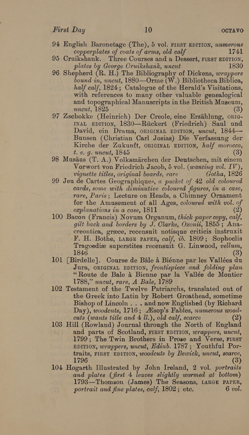 94 English Baronetage (The), 5 vol. FIRST EDITION, nwmerous copperplates of coats of arms, old calf 1741 95 Cruikshank. Three Courses and a Dessert, FIRST EDITION, plates by George Cruikshank, uncut 1830 96 Shepherd (R. H.) The Bibliography of Dickens, wrappers bound im, uncut, 1880—Orme (W.) Bibliotheca Biblica, half calf, 1824; Catalogue of the Herald’s Visitations, with references to many other valuable genealogical and topographical Manuscripts in the British Museum, uncut, 1825 (3) 97 Zschokke (Heinrich) Der Creole, eine Erzahlung, oric- INAL EDITION, 1830—Riickert (Friedrich) Saul und David, ein Drama, ORIGINAL EDITION, wncut, 1844— Bunsen (Christian Carl Josias) Die Verfassung der Kirche der Zukunft, on1gmvaL EDITION, half morocco, t. €. g. uncut, 1845 (3) 98 Musius (T. A.) Volksmarchen der Deutschen, mit einem Vorwort von Friedrich Jacob, 5 vol. (wanting vol. IV), vignette titles, original boards, rare Gotha, 1826 99 Jeu de Cartes Geographiques, a packet of 42 old coloured cards, some with diminutive coloured figures, in a case, rare, Paris; Lecture on Heads, a Chimney Ornament for the Amusement of all Ages, coloured with vol. of explanations in a case, 1811 (2) 100 Bacon (Francis) Novum Organum, thick paper copy, calf, gut back and borders by J. Clarke, Oxonti, 1855; Ana- creontica, greece, recensuit notisque criticis instruxit F. H. Bothe, Laray paper, calf, 7b. 1809; Sophoclis Tragoediew superstites recensuit G. Linwood, vellum, 1846 ~ (8) 101 [Birdelle]. Course de Bale 4 Biénne par les Vallées du Jura, ORIGINAL EDITION, frontispiece and folding plan ‘Route de Bale 4 Bienne par la Vallée de Montier 1788,” uncut, rare, A Bale, 1789 102 Testament of the Twelve Patriarchs, translated out of the Greek into Latin by Robert Groathead, sometime Bishop of Lincoln . . . and now Englished (by Richard Day), woodcuts, 1716; Aisop’s Fables, nwmerous wood- cuts (wants title and 4 Il.), old calf, scarce (2) 103 Hill (Rowland) Journal through the North of England and parts of Scotland, FIRST EDITION, wrappers, uncut, 1799; The Twin Brothers in Prose and Verse, FIRST EDITION, wrappers, uncut, Hdinb. 1787 ;: Youthful Por- traits, FIRST EDITION, woodcuts by Bewick, uncut, scarce, 1796 104 Hogarth Illustrated by John Ireland, 2 vol. portrarts and plates (first 4 leaves slightly wormed at bottom) 1793—Thomson (James) The Seasons, LARGE PAPER, portrait and fine plates, calf, 1802; ete. 6 vol.