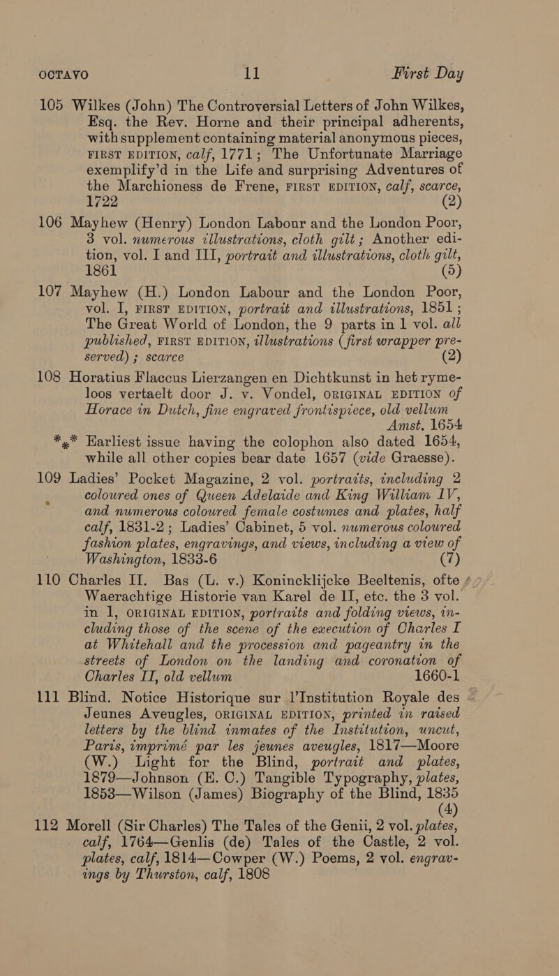105 Wilkes (John) The Controversial Letters of John Wilkes, Esq. the Rev. Horne and their principal adherents, with supplement containing material anonymous pieces, FIRST EDITION, calf, 1771; The Unfortunate Marriage exemplify’d in the Life and surprising Adventures of the Marchioness de Frene, FIRST EDITION, calf, scarce, 1722 (2 106 Mayhew (Henry) London Labour and the London Poor, 3 vol. numerous cllustrations, cloth gilt; Another edi- tion, vol. I and III, portrait and illustrations, cloth gilt, 1861 (5) 107 Mayhew (H.) London Labour and the London Poor, vol. I, FiRsT EDITION, portrait and illustrations, 1851 ; The Great World of London, the 9 parts in 1 vol. all published, FIRST EDITION, tllustrations (first wrapper pre- served) ; scarce (2 108 Horatius Flaccus Lierzangen en Dichtkunst in het ryme- loos vertaelt door J. v. Vondel, ORIGINAL EDITION of Horace in Dutch, fine engraved frontispiece, old vellum Amst. 1654 *,* Harliest issue having the colophon also dated 1654, while all other copies bear date 1657 (vide Graesse). 109 Ladies’ Pocket Magazine, 2 vol. portrazts, including 2 coloured ones of Queen Adelaide and King William IV, and numerous coloured female costumes and plates, half calf, 1831-2; Ladies’ Cabinet, 5 vol. nwmerous coloured fashion plates, engravings, and views, including a view of Washington, 1833-6 (7) 110 Charles II. Bas (U. v.) Konincklijcke Beeltenis, ofte / Waerachtige Historie van Karel de II, etc. the 3 vol. in 1, ORIGINAL EDITION, portracts and folding views, in- cluding those of the scene of the execution of Charles I at Whitehall and the procession and pageantry in the streets of London on the landing and coronation of Charles IT, old vellum 1660-1 111 Blind. Notice Historique sur 1’Institution Royale des Jeunes Aveugles, ORIGINAL EDITION, printed in raised letters by the blind inmates of the Institution, uncut, Paris, imprimé par les jeunes aveugles, 1817—Moore (W.) Light for the Blind, portrait and _ plates, 1879—Johnson (EH. C.) Tangible Typography, plates, 1853—Wilson (James) Biography of the Blind, ark ) 112 Morell (Sir Charles) The Tales of the Genii, 2 vol. plates, calf, 1764—Genlis (de) Tales of the Castle, 2 vol. plates, calf, 1814—Cowper (W.) Poems, 2 vol. engrav- ings by Thurston, calf, 1808