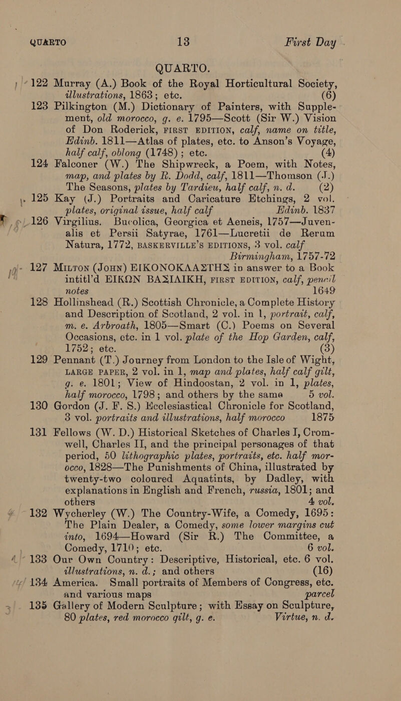 QUARTO. illustrations, 1863; etc. (6) 123 Pilkington (M.) Dictionary of Painters, with Supple- ment, old morocco, g. e. 1795—Scott (Sir W.) Vision of Don Roderick, First EDITION, calf, name on tztle, Edinb. 1811—Atlas of plates, etc. to Anson’s Voyage, half calf, oblong (1748) ; ete. (4) 124 Falconer (W.) The Shipwreck, a Poem, with Notes, map, and plates by R. Dodd, calf, 1811—Thomson (J. ) The Seasons, plates by Tardieu, half calf, n. d. (2) plates, original tssue, half calf Hdinb. 1837 alis et Persii Satyrae, 1761—Lueretii de Rerum Natura, 1772, BASKERVILLE’S EDITIONS, 3 vol. calf Birmingham, 1757-72 intitld EIKON BASIAIKH, First EDItIoN, calf, pencil notes 1649 128 Hollinshead (R.) Scottish Chronicle, a Complete History and Description of Scotland, 2 vol. in 1, portract, calf, m. e. Arbroath, 1805—Smart (C.) Poems on Several Occasions, etc. in 1 vol. plate of the Hop Garden, ek 1752; ete. 129 Pennant (T.) Journey from London to the Isle of Wight, LARGE PAPER, 2 vol. in 1, map and plates, half calf gilt, g. e. 1801; View of Hindoostan, 2 vol. in 1, plates, half morocco, 1798; and others by the sama 5 vol. 130 Gordon (J. F. 8.) Ecclesiastical Chronicle for Scotland, 3 vol. portraits and illustrations, half morocco 1875 131 Fellows (W. D.) Historical Sketches of Charles I, Crom- well, Charles II, and the principal personages of that period, 50 lithographic plates, portrarts, etc. half mor- occo, 1828—The Punishments of China, illustrated by twenty- -two coloured Aquatints, by Dadley, with explanations in English and French, russia, 1801; and others 4 vol. 132 Wycherley (W.) The Country-Wife, a Comedy, 1695: The Plain Dealer, a Comedy, some lower margins cut into, 1694—Howard (Sir R.) The Committee, a Comedy, 1710; etc. 6 vol. illustrations, n. d.; and others (16) and various maps parcel 135 Gallery of Modern Sculpture; with Essay on Sculpture, 80 plates, red morocco gilt, q. e. Virtue, n. d.