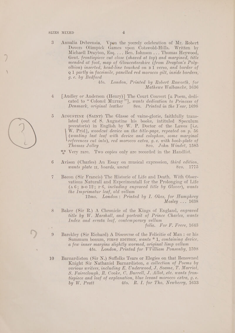  3 10 Annalia Dybrensia. Vpon the yeerely celebration of Mr. Robert Dovers Olimpick Games vpon Cotswold-Hills. Written by Michaell Drayton, Esq. ... Ben. Johnson ... Thomas Heywood, Gent. frontispiece cut close (shaved at top) and margined, title mended at foot, map of Gloucestershire (from Drayton's Poly- olbion) wmserted, head-line touched on B1 verso, and border of Q 1 partly in facsimile, panelled red morocco gilt, inside borders, g.e. by Bedford 4to. London, Printed by Robert Raworth, for Mathewe Walbancke, 1636 [Audley or Anderson (Henry)| The Court Convert [a Poem, dedi- cated to “ Colonel Murray ”], wants dedication to Princess of Denmark, original leather 8vo. Printed in the Year, 1698 AUGUSTINE (SAINT) The Glasse of vaine-glorie, faithfully trans- lated (out of S. Augustine his booke, intituled Speculum peccatoris) in English by W. P. Doctor of the Lawes [1.e. W. Prid|, woodcut device on the title-page, repeated on p. 56 (wanting last leaf with device and colophon, some marginal ‘references cut into), red morocco extra, g.e. with book-plate of Thomas Jolley 8v0. John Wrndet, 1585 ** Very rare. ‘Two copies only are recorded in the Handlist. Avison (Charles) An Essay on musical expression, third edition, wants plate 11, boards, uncut 8vo. 1775 Bacon (Sir Francis) The Historie of Life and Death. With Obser- vations Naturall and Experimentall for the Prolonging of Life (A6; B-012; P6, including engraved title by Glover), wants the Imprvmatur leaf, old vellum 12mo. London: Printed by I. Okes, for Humphrey Mosley ... 1638 Baker (Sir R.) A Chronicle of the Kings of England, engraved title by W. Marshall, and portrait of Prince Charles, wants Index and errata leaf, contemporary vellum foo. For Ff. Frere, 1643 Barckley (Sir Richard) A Discovrse of the Felicitie of Man: or his Summum bonum, FIRST EDITION, wants * 1, containing device, a few inner margins slightly wormed, original limp vellum — 4to. London, Printed for VVilliam Ponsonby, 1598 Barnardiston (Sir N.) Suffolks Tears or Elegies on that Renowned Knight Sir Nathaniel Barnardiston, a collection of Poems by various writers, including E. Underwood, J. Soame, T. Marriot, S. Faireclough, R. Cooke, C. Burrell, J. Allot, etc. wants fron- tispiece and leaf of explanation, blue levant morocco extra, 9. e.