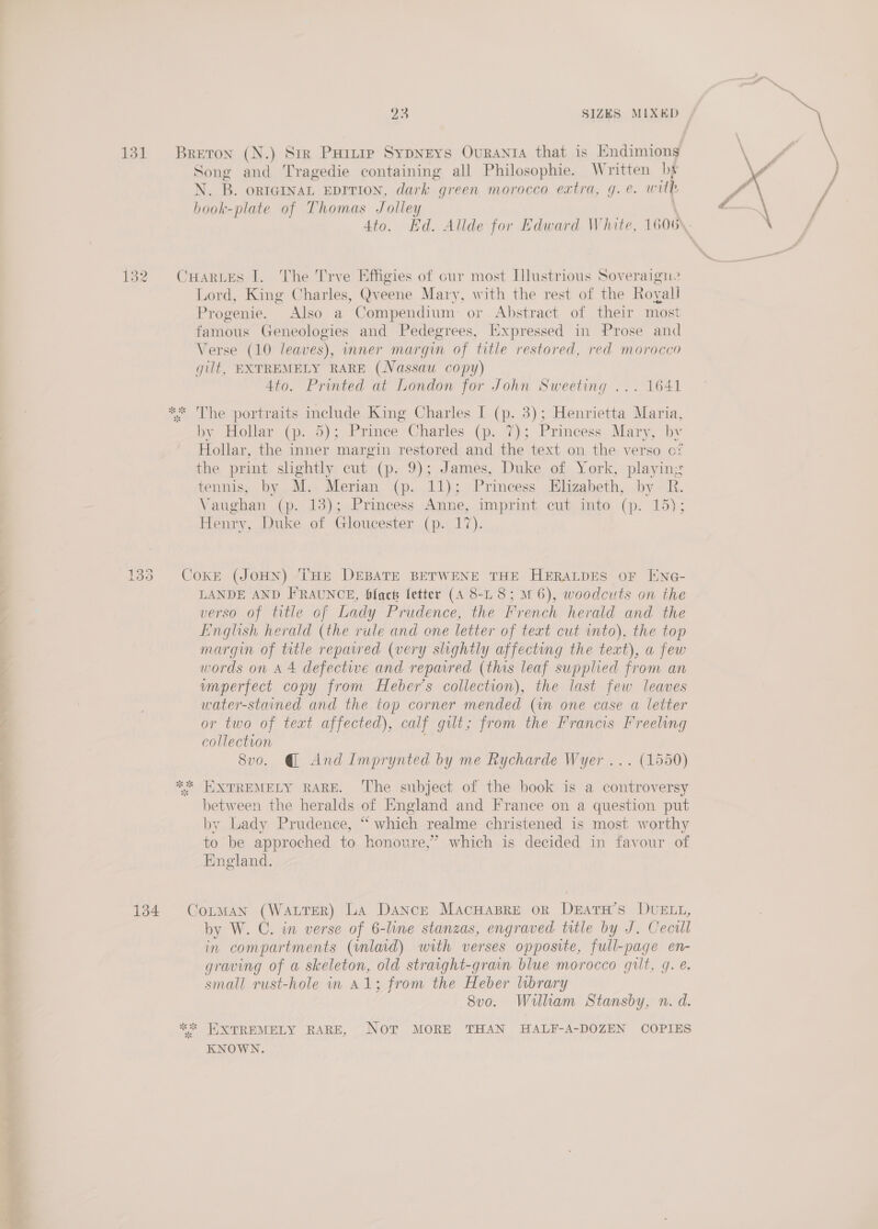 ih el hia ie a a i y SIZES MIXED at *s pot Oo ee) 134 Song and Tragedie containing all Philosophie. Written by N. B. ontGINaL EDITION, dark green morocco extra, g.e. wih hook-plate of Thomas Jolley | Lord, King Charles, Qveene Mary, with the rest of the Roy. all Progenie. Also a Compendium or . Abstract of their most famous Geneologies and Pedegrees, Expressed in Prose and Verse (10 leaves), imner margin of title restored, red morocco gilt, EXTREMELY RARE (Nassau copy) 4to. Printed at London for John Sweeting ... 1641 The portraits include King Charles I (p. 3); Henrietta Maria, by Hollar (p. 5); Prince Charles (p. 7); Princess Mary, by Hollar, the inner margin restored and the text on the verso cf the print shghtly cut (p. 9); James, Duke of York, playin: tennis, by M. Merian (p. 11); Princess Elizabeth, by R. Vaughan (p. 13); Princess Anne, imprint cut into (p. 15); Henry, Duke of Gloucester (p. 17). 5 LANDE AND F'RAUNCE, fact letter (4 8-L 8; 6), woodcuts on the verso of title of Lady Prudence, the French herald and the Einglish herald (the rule and one letter of text cut into). the top margin of title repaired (very slightly affecting the text), a few umperfect copy from Heber’s collection), the last few leaves water-stained and the top corner mended (in one case a letter or two of teat affected), calf gilt; from the Francis Freeling collection 8vo. @ And Imprynted by me Rycharde Wyer ... (1550) EXTREMELY RARE. The subject of the book is a controversy between the heralds of England and France on a question put by Lady Prudence, “ which realme christened is most worthy to be approched to honoure,’ which is decided in favour of England. by W. C. in verse of 6- line stanzas, engraved title by J. Cecill in compartments (inlaid) with verses opposite, full-page en- graving of a skeleton, old straight-grain blue morocco gilt, g. e. small rust-hole in A1; from the Heber library 8vo. Willam Stansby, n. d. KNOWN.