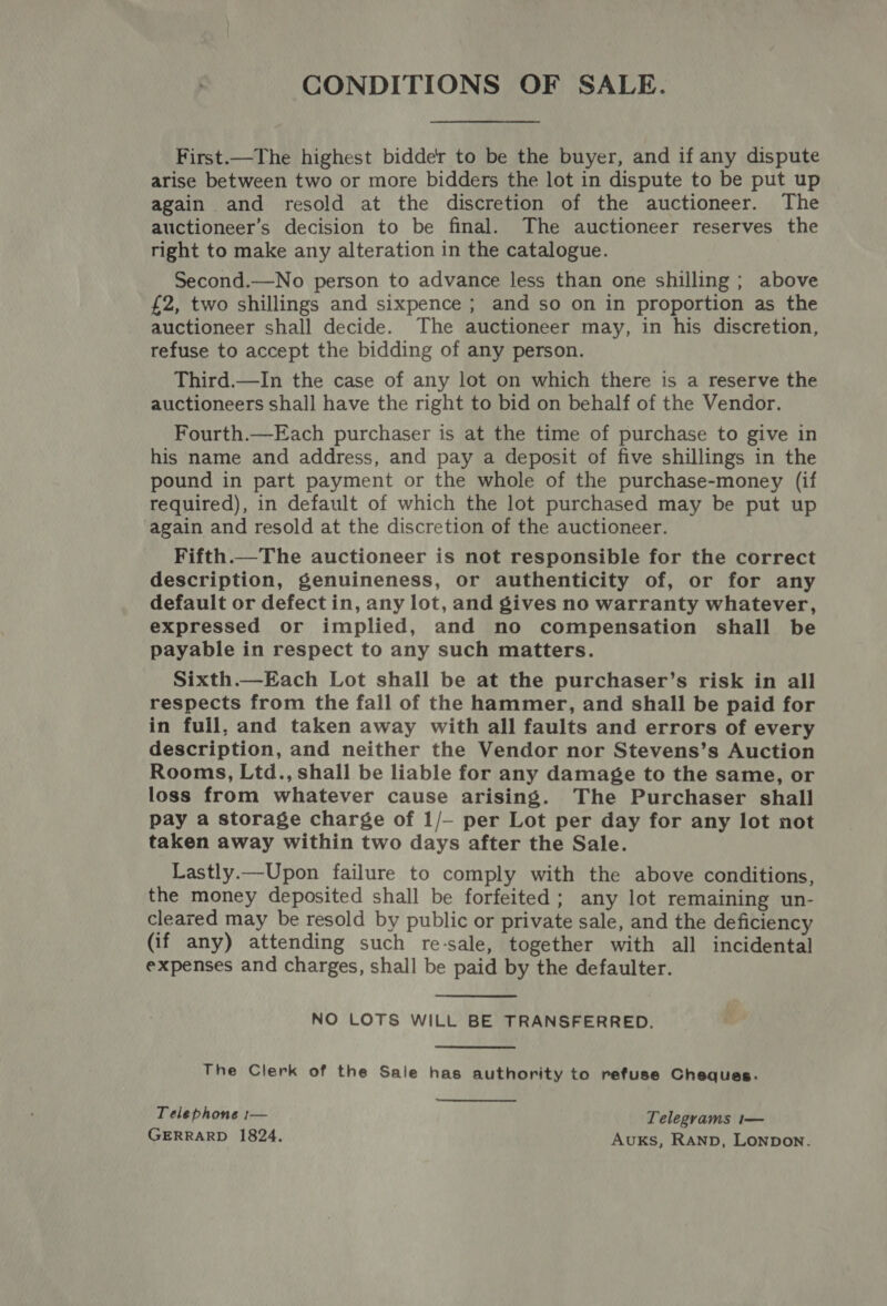 CONDITIONS OF SALE. First.—The highest bidde'r to be the buyer, and if any dispute arise between two or more bidders the lot in dispute to be put up again. and resold at the discretion of the auctioneer. The auctioneer’s decision to be final. The auctioneer reserves the right to make any alteration in the catalogue. Second.—No person to advance less than one shilling ; above £2, two shillings and sixpence ; and so on in proportion as the auctioneer shall decide. The auctioneer may, in his discretion, refuse to accept the bidding of any person. Third.—In the case of any lot on which there is a reserve the auctioneers shall have the right to bid on behalf of the Vendor. Fourth.—Each purchaser is at the time of purchase to give in his name and address, and pay a deposit of five shillings in the pound in part payment or the whole of the purchase-money (if required), in default of which the lot purchased may be put up again and resold at the discretion of the auctioneer. Fifth.— The auctioneer is not responsible for the correct description, genuineness, or authenticity of, or for any default or defect in, any lot, and gives no warranty whatever, expressed or implied, and no compensation shall be payable in respect to any such matters. Sixth.—Each Lot shall be at the purchaser’s risk in all respects from the fall of the hammer, and shall be paid for in full, and taken away with all faults and errors of every description, and neither the Vendor nor Stevens’s Auction Rooms, Ltd., shall be liable for any damage to the same, or loss from whatever cause arising. The Purchaser shall pay a storage charge of 1/— per Lot per day for any lot not taken away within two days after the Sale. Lastly.—Upon failure to comply with the above conditions, the money deposited shall be forfeited; any lot remaining un- cleared may be resold by public or private sale, and the deficiency (if any) attending such re-sale, together with all incidental expenses and charges, shall be paid by the defaulter. NO LOTS WILL BE TRANSFERRED. The Clerk of the Sale has authority to refuse Cheques. Telephone :— Telegrams t— GERRARD 1824. Avuks, RaNnp, Lonpon.