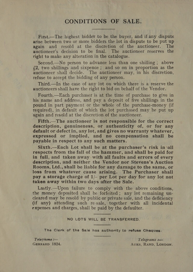 First.—The highest bidder to be the buyer, and if any dispute arise between two or more bidders the lot in dispute to be put up again and resold at the discretion of the auctioneer. The auctioneer’s decision to be final. The auctioneer reserves the right to make any alteration in the catalogue. Second.—No person to advance less than one shilling ; above £2, two shillings and sixpence ; and so on in proportion as the auctioneer shall decide. The auctioneer may, in his discretion, refuse to accept the bidding of any person. Third.—In the case of any lot on which there is a reserve the auctioneers shall have the right to bid on behalf of the Vendor. Fourth.—Each purchaser is at the time of purchase to give in his name and address, and pay a deposit of five shillings in the pound in part payment or the whole of the purchase-money (if required), in default of which the lot purchased may be put up ‘again and resold at the discretion of the auctioneer. Fifth.—The auctioneer is not responsible for the correct description, genuineness, or authenticity of, or for any default or defectin, any lot, and gives no warranty whatever, expressed or implied, and no compensation shall be payable in respect to any such matters. Sixth.—Each Lot shall be at the purchaser’s risk in ‘all respects from the fall of the hammer, and shall be paid for in full, and taken away with all faults and errors of every description, and neither the Vendor nor Stevens’s Auction Rooms, Ltd., shall be liable for any damage to the same, or loss from whatever cause arising. The Purchaser shall pay a storage charge of 1/— per Lot per day for any lot not taken away within two days after the Sale. Lastly.— Upon failure to comply with the above conditions, the money deposited shall be forfeited; any lot remaining un- cleared may be resold by public or private sale, and the deficiency (if any) attending such re-sale, together with all incidental expenses and charges, shall be paid by the defaulter. NO LOTS WILL BE TRANSFERRED. The Clerk of the Saie has authority to refuse Cheques. Telephone :— Telegrams 1— GERRARD 1824. Auxks, RAND, LONDON.