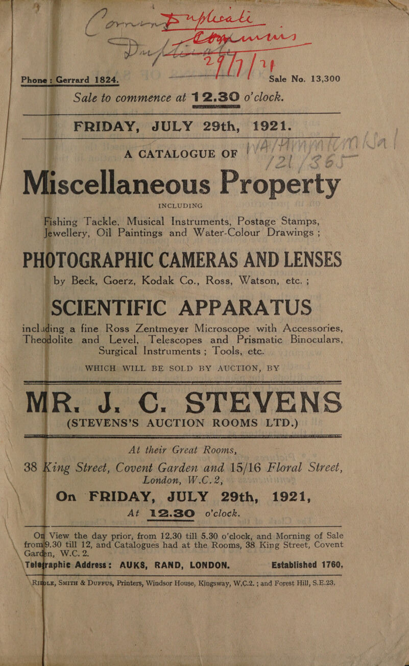    Phone : Gerrard 1824. sono Sale to commence at 12.30 o'clock. i FRIDAY, pe) as 29th, yaa |  A CATALOGUE oF | H/? e Miscellaneous Péoperty Wshine Tackle, Musical Instruments, Postage Stamps, Jewellery, Oil Paintings and Water-Colour Drawings ; PHOTOGRAPHIC CAMERAS AND LENSES 2 by Beck, Goerz, Kodak Co., Ross, Watson, etc. ; ‘SCIENTIFIC APPARATUS including a fine Ross Zentmeyer Microscope with Accessories, Theodolite and Level, Telescopes and Prismatic. Binoculars, Surgical Instruments ; Tools, ete.  WHICH WILL BE SOLD BY AUCTION, BY R,,. J.C, STEVE ) o PRT ROEM er Fegm BE es Ge ATTY  At ER Bie Rooms, — 38 King Street, Covent Garden and 15/16 Floral Street, London, W.C. 2, On FRIDAY, JULY 29th, 1921, Aft 12. 30 o’clock. Om View the day prior, from 12.30 till 5.30 o’clock, and Morning of Sale fromj9.30 till 12, and Catalogues had at the Rooms, 38 King Street, Covent Garden, W.C, 2. Telegraphic Address: AUKS, RAND, LONDON. Established 1760, \Rigpcez, Smita &amp; Durrus, Printers, Windsor House, Kingsway, W,C.2. ; and Forest Hill, S.E.23.
