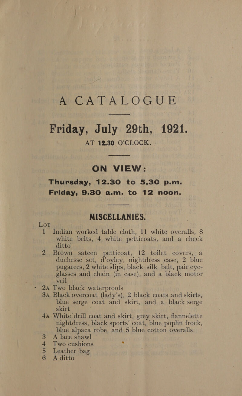 MAPA LOGUE Friday, July 29th, 1921. AT 12.30 O’CLOCK.  ON VIEW: Thursday, 12.30 to 5.30 p.m. Friday, 9.30 a.m. to 12 noon.  MISCELLANIES. Lot 1 Indian worked table cloth, 11 white overalls, 8 white belts, 4 white petticoats, and a check ditto 2 Brown sateen petticoat, 12 toilet covers, a duchesse set, d’oyley, nightdress case, 2 blue pugarees, 2 white slips, black silk belt, pair eye- glasses and chain (in case), and a black motor veil 24 Two black waterproofs 3A Black overcoat (lady’s), 2 black coats and skirts, blue serge coat and skirt, and a black serge skirt | 4a White drill coat and skirt, grey skirt, flannelette ) nightdress, black sports’ coat, blue poplin frock, blue alpaca robe, and 5 blue cotton overalls A lace shawl Two cushions Leather bag A ditto am ©