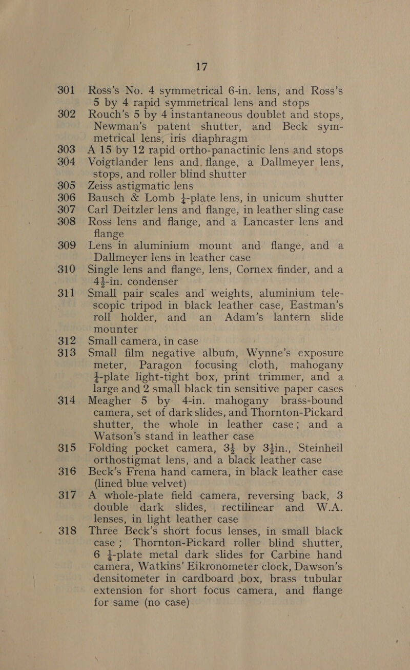301 302 303 304 305 306 307 308 309 310 311 312 313 314 315 316 317 318 17 Ross’s No. 4 symmetrical 6-in. lens, and Ross’s 5 by 4 rapid symmetrical lens and stops Rouch’s 5 by 4 instantaneous doublet and stops, Newman's patent shutter, and Beck sym- metrical lens, iris diaphragm A 15 by 12 rapid ortho-panactinic lens and stops Voigtlander lens and. flange, a Dallmeyer lens, stops, and roller blind shutter Zeiss astigmatic lens Bausch &amp; Lomb }-plate lens, in unicum shutter Carl Deitzler lens and flange, in leather sling case Ross lens and flange, and a Lancaster lens and flange Lens in aluminium mount and flange, hank a Dallmeyer lens in leather case oe lens and flange, lens, Cornex finder, and a 44-in. condenser Small pair scales and weights, aluminium tele- scopic tripod in black leather case, Eastman’s roll holder, and an Adam’s lantern slide mounter Small camera, in case Small film negative albufm, Wynne’s exposure meter, Paragon focusing ‘cloth, mahogany +-plate light-tight box, print trimmer, and a large and 2 small black tin sensitive paper cases Meagher 5 by 4-in. mahogany brass-bound camera, set of dark slides, and Thornton-Pickard shutter, the whole in leather case; and a Watson’s stand in leather case Folding pocket camera, 34 by 34in., Steinheil orthostigmat lens, and a black leather case (lined blue velvet) A whole-plate field camera, reversing back, 3 double dark slides, rectilinear and W.A. lenses, in light leather case Three Beck’s short focus lenses, in small black case; Thornton-Pickard roller blind shutter, 6 4-plate metal dark slides for Carbine hand camera, Watkins’ Eikronometer clock, Dawson’s densitometer in cardboard box, brass tubular extension for short focus camera, and flange for same (no Case)