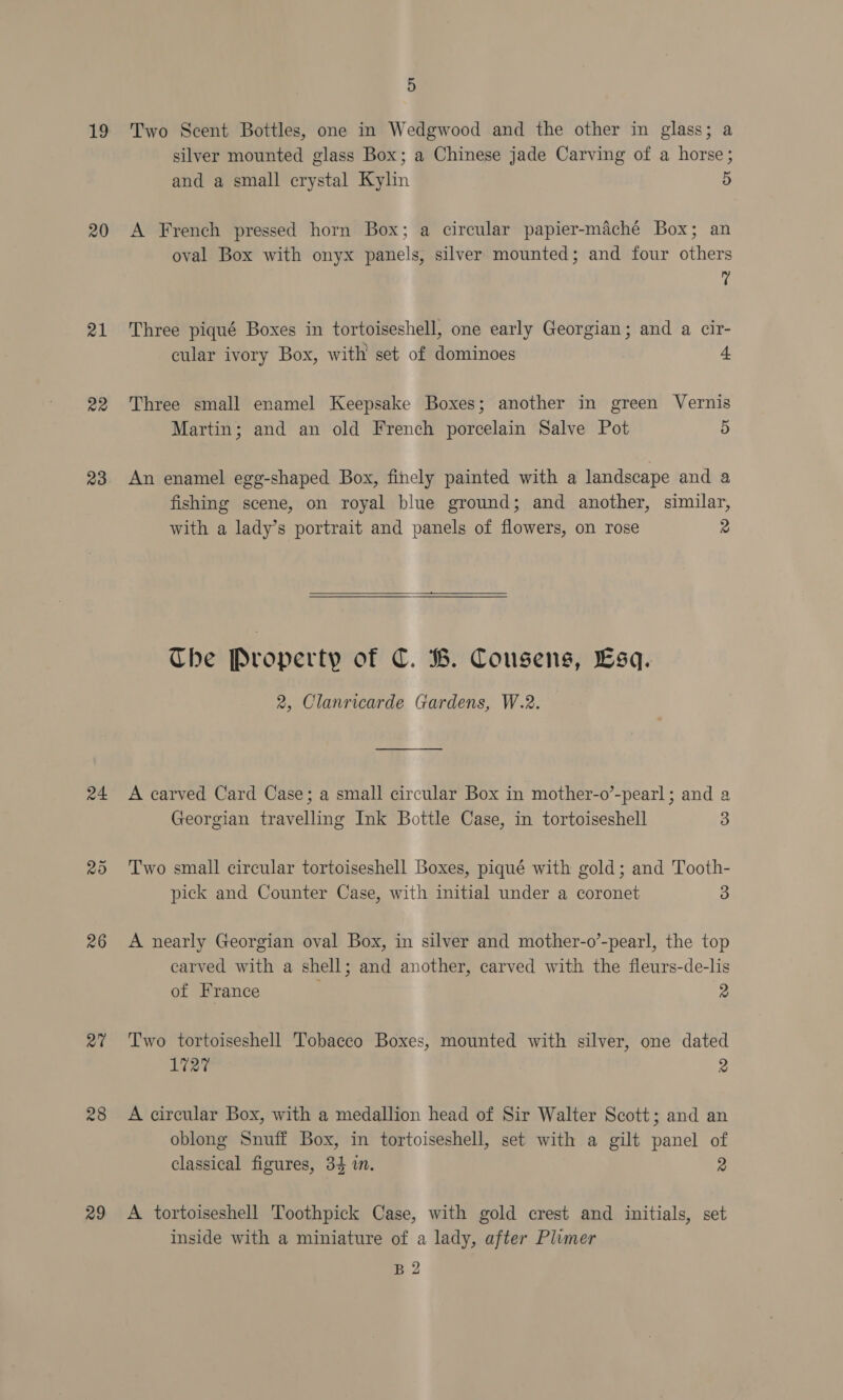 19 20 21 Re 23 24 26 27 28 29 5 Two Scent Bottles, one in Wedgwood and the other in glass; a silver mounted glass Box; a Chinese jade Carving of a horse; and a small crystal Kylin 5 A French pressed horn Box; a circular papier-maché Box; an oval Box with onyx panels, silver mounted; and four others 7 Three piqué Boxes in tortoiseshell, one early Georgian; and a cir- cular ivory Box, with set of dominoes 4 Three small enamel Keepsake Boxes; another in green Vernis Martin; and an old French porcelain Salve Pot 5 An enamel egg-shaped Box, finely painted with a landscape and a fishing scene, on royal blue ground; and another, similar, with a lady’s portrait and panels of flowers, on rose 2   The Property of C. B. Cousens, Esq. 2, Clanricarde Gardens, W.2. A carved Card Case; a small circular Box in mother-o’-pearl; and a Georgian travelling Ink Bottle Case, in tortoiseshell 3 Two small circular tortoiseshell Boxes, piqué with gold; and Tooth- pick and Counter Case, with initial under a coronet 3 A nearly Georgian oval Box, in silver and mother-o’-pearl, the top carved with a shell; and another, carved with the fleurs-de-lis of France 2 Two tortoiseshell Tobacco Boxes, mounted with silver, one dated 1727 2 A circular Box, with a medallion head of Sir Walter Scott; and an oblong Snuff Box, in tortoiseshell, set with a gilt panel of classical figures, 34 in. 2 A tortoiseshell Toothpick Case, with gold crest and initials, set inside with a miniature of a lady, after Plimer