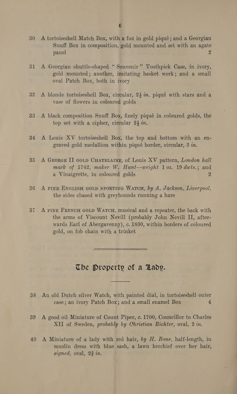 30 A tortoiseshell Match Box, with a fox in gold piqué; and a Georgian Snuff Box in composition, gold mounted and set with an agate panel 2 31 &lt;A Georgian shuttle-shaped “ Souvenir” Toothpick Case, in ivory, gold mounted; another, imitating basket work; and a small oval Patch Box, both in ivory 32 &lt;A blonde tortoiseshell Box, circular, 24 im. piqué with stars and a vase of flowers in coloured golds 33 A black composition Snuff Box, finely piqué in coloured golds, the top set with a cipher, circular 24 in. 34 A Louis XV tortoiseshell Box, the top and bottom with an en- graved gold medallion within piqué border, circular, 3 in. 35 A GeorGE II Gotp CHATELAINE, of Louis XV pattern, London hall mark of 1742, maker W. Hunt—werght 1 oz. 19 dwts.; and a Vinaigrette, in coloured golds 2 386 A FINE ENGLISH GOLD sporTING WatcH, by A. Jackson, Liverpool, the sides chased with greyhounds running a hare 37 A FINE FRENCH GOLD WATCH, musical and a repeater, the back with the arms of Viscount Nevill (probably John Nevill II, after- wards Harl of Abergavenny), c. 1830, within borders of coloured gold, on fob chain with a trinket  Che Property of a Lady. 88 An old Dutch silver Watch, with painted dial, in tortoiseshell outer case; an ivory Patch Box; and a small enamel Box 4 39 A good oil Miniature of Count Piper, c. 1700, Councillor to Charles XII of Sweden, probably by Christian Richter, oval, 2 in. 40 A Miniature of a lady with red hair, by H. Bone, half-length, in muslin dress with blue sash, a lawn kerchief over her hair, signed, oval, 22 in.