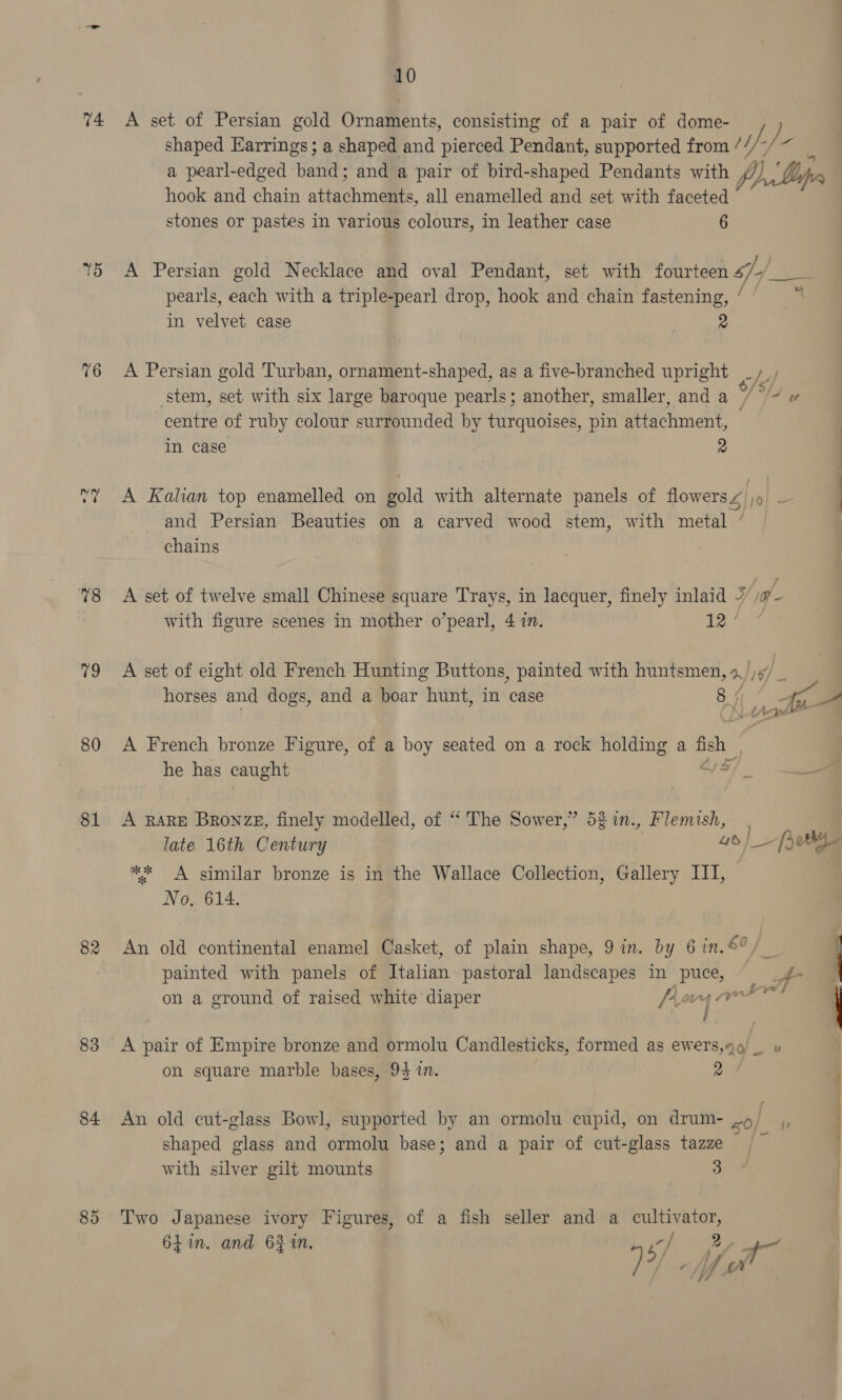 74. 15 76 78 79 80 81 82 83 84 85 10 A set of Persian gold Ornaments, consisting of a pair of dome- shaped Earrings; a shaped and pleneed Pendant, supported from / t/- / “if a pearl-edged band; and a pair of bird-shaped Pendants with p) Dips hook and chain attechridiaes, all enamelled and set with faceted stones or pastes in various colours, in leather case 6 A Persian gold Necklace and oval Pendant, set with fourteen sf] a pearls, each with a triple-pearl drop, hook and chain fastening, ’ je in velvet case 2 A Persian gold Turban, ornament-shaped, as a five-branched upright _/_, stem, set with six large baroque pearls; another, smaller, and a 7° centre of ruby colour surrounded by turquoises, pin attachment, in case 2 A Kalian top enamelled on gold with alternate panels of flowers 4, pp a and Persian Beauties on a carved wood stem, with metal ’ chains A set of twelve small Chinese square Trays, in lacquer, finely inlaid y, i - with figure scenes in mother o’pearl, 4 in. 12. A set of eight old French Hunting Buttons, painted with huntsmen, a) 16] horses and dogs, and a boar hunt, in case 8. a a A French proved Figure, of a boy seated on a rock holding a 8 | he has caught A RARE Aha zE, finely modelled, of “‘ The Sower,” 52 in., sss late 16th Century — [seg ** A similar bronze is in the Wallace Collection, Gallery III, | NN OarG 14. An old continental enamel Casket, of plain shape, 9 in. by 6 in.€°, ] painted with panels of Italian pastoral landscapes in puce, = _g- — on a ground of raised white diaper Parg Vee | ee A pair of Empire bronze and ormolu Candlesticks, formed as ewers,q_ uv on square marble bases, 94 i. 2 q An old cut-glass Bowl, supported by an ormolu cupid, on drum- oe | | shaped glass and ormolu base; and a pair of cut-glass tazze . with silver gilt mounts 3 Two Japanese ivory Figures, of a fish seller and a cultivator, 61in. and 62 in, -/ a 4 4 5/ ly fe oi