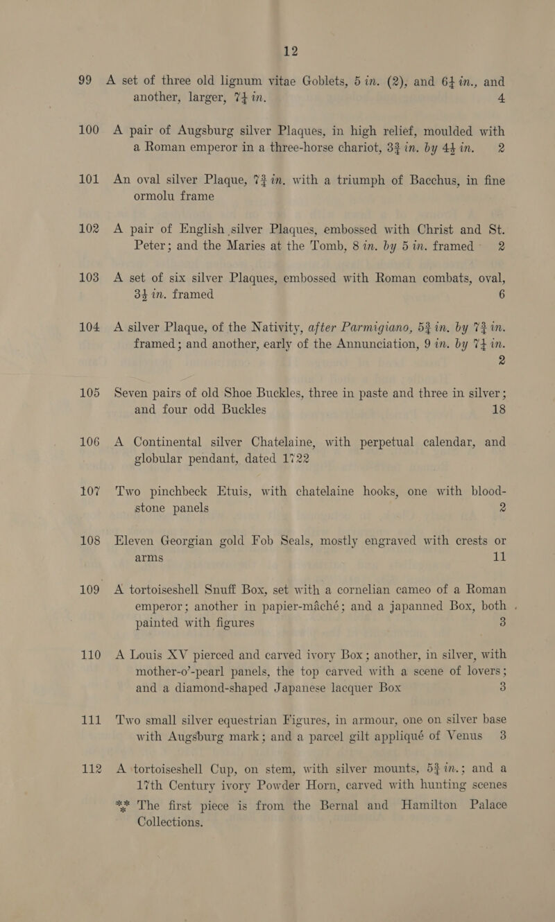 100 101 102 103 104 105 106 107 108 110 1a 112 another, larger, 74 in. 4 A pair of Augsburg silver Plaques, in high relief, moulded with a Roman emperor in a three-horse chariot, 33 in. by 4h in. 2 An oval silver Plaque, 77m. with a triumph of Bacchus, in fine ormolu frame A pair of English silver Plaques, embossed with Christ and St. Peter; and the Maries at the Tomb, 87in. by 5im. framed 2 A set of six silver Plaques, embossed with Roman combats, oval, 34 im. framed 6 A silver Plaque, of the Nativity, after Parmigiano, 52 in. by 731. framed ; and another, early of the Annunciation, 9 in. by 74 in. 2 Seven pairs of old Shoe Buckles, three in paste and three in silver ; and four odd Buckles 18 A Continental silver Chatelaine, with perpetual calendar, and globular pendant, dated 1722 Two pinchbeck Etuis, with chatelaine hooks, one with blood- stone panels 2 Eleven Georgian gold Fob Seals, mostly engraved with crests or arms it A tortoiseshell Snuff Box, set with a cornelian cameo of a Roman emperor; another in papier-maché; and a japanned Box, both . painted with figures 3 A Louis XV pierced and carved ivory Box; another, in silver, with mother-o’-pearl panels, the top carved with a scene of lovers; and a diamond-shaped Japanese lacquer Box 3 Two small silver equestrian Figures, in armour, one on silver base with Augsburg mark; and a parcel gilt appliqué of Venus 3 A tortoiseshell Cup, on stem, with silver mounts, 5$in.; and a 17th Century ivory Powder Horn, carved with hunting scenes ** The first piece is from the Bernal and Hamilton Palace Collections.