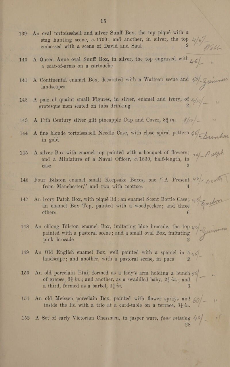 139 140 141 142 143 144 145 146 147 148 149 150 15 An oval tortoiseshell and silver Sunff Box, the top piqué with a } stag hunting scene, c.1%00; and another, in silver, the top 4/27 __ embossed with a scene of David and Saul 2 A Queen Anne oval Sunff Box, in silver, the top engraved with , - Lf% a coat-of-arms on a cartouche a A Continental enamel Box, decorated with a Watteau scene and $2/_@7,/,,w¥ landscapes 7G A pair of quaint small Figures, in silver, enamel and ivory, of z/, grotesque men seated on tubs drinking 2 A 1%th Century silver gilt pineapple Cup and Cover, 8f1n. 9 3/e A fine blonde tortoiseshell Needle Case, with close spiral pattern ¢ t/¢ A Fi in gold | | &lt; Dns A silver Box with enamel top painted with a bouquet of flowers ; ar Rulph and a Miniature of a Naval Officer, c. 1830, half-length, in~ / ~ case rd Four Bilston enamel small Keepsake Boxes, one “A Present “°/- «4. Ae from Manchester,’ and two with mottoes 4 | An ivory Patch Box, with piqué lid; an enamel Scent Bottle Case; 46, /nn an enamel Box Top, painted with a woodpecker; and three Gu others 6 An oblong Bilston enamel Box, imitating blue brocade, the top wo painted with a pastoral scene; and a small oval Box, imitating 4A pink brocade on. ee r/ - An Old English enamel Box, well painted with a spaniel in a,.” landscape; and another, with a pastoral scene, in puce a ha An old porcelain Htui, formed as a lady’s arm holding a bunch sof of grapes, 3$17.; and another, as a swaddled baby, 22 in.; and a third, formed as a barbel, 4% in. 3 An old Meissen porcelain Box, painted with flower sprays and // inside the lid with a trio at a card-table on a terrace, 34hin. A Set of early Victorian Chessmen, in jasper ware, four missing 4/2/ 28