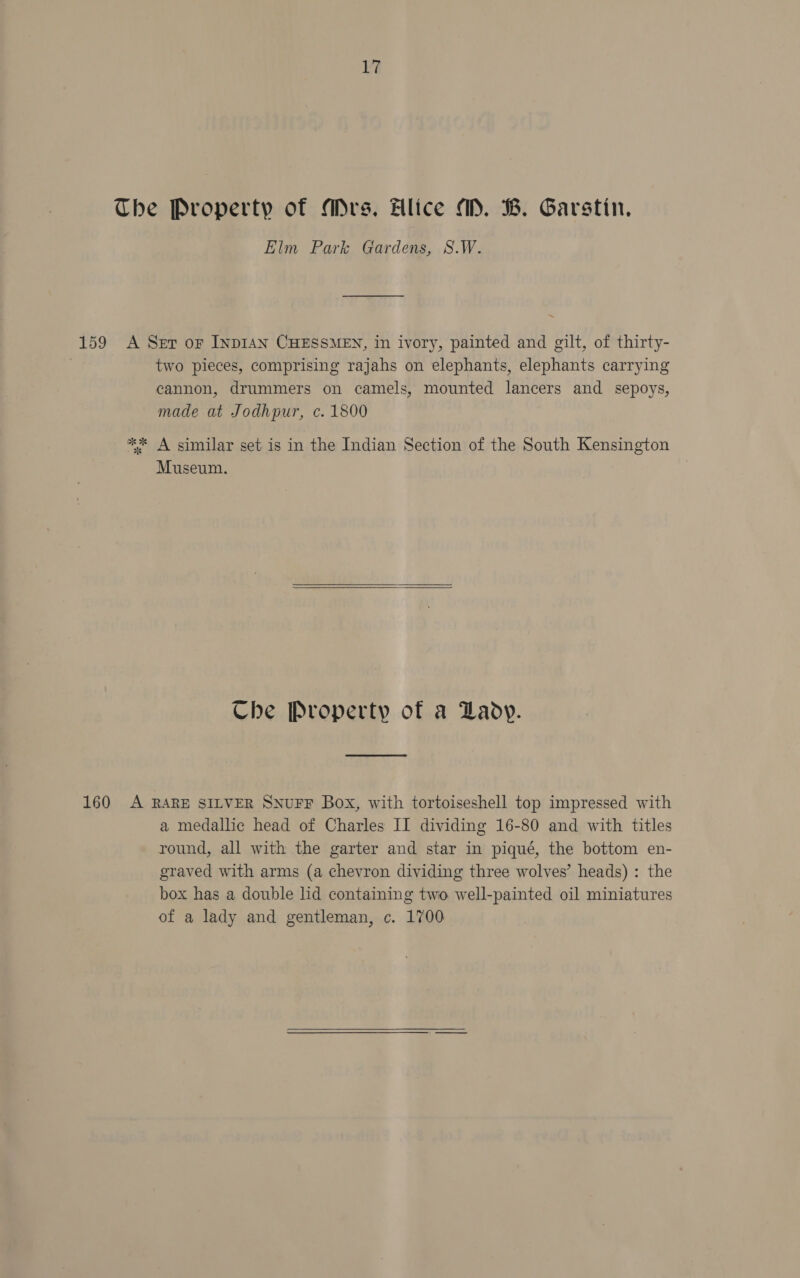 The Property of Mrs. Hlice M. B. Garstin., Elm Park Gardens, S.W. 159 A Ser oF INDIAN CHESSMEN, in ivory, painted and gilt, of thirty- two pieces, comprising rajahs on elephants, elephants carrying cannon, drummers on camels, mounted lancers and sepoys, made at Jodhpur, c. 1800 ** A similar set is in the Indian Section of the South Kensington Museum. Che Property of a Lady. 160 A RARE SILVER SNUFF Box, with tortoiseshell top impressed with a medallic head of Charles II dividing 16-80 and with titles round, all with the garter and star in piqué, the bottom en- graved with arms (a chevron dividing three wolves’ heads) : the box has a double lid containing two well-painted oil miniatures of a lady and gentleman, c. 1700