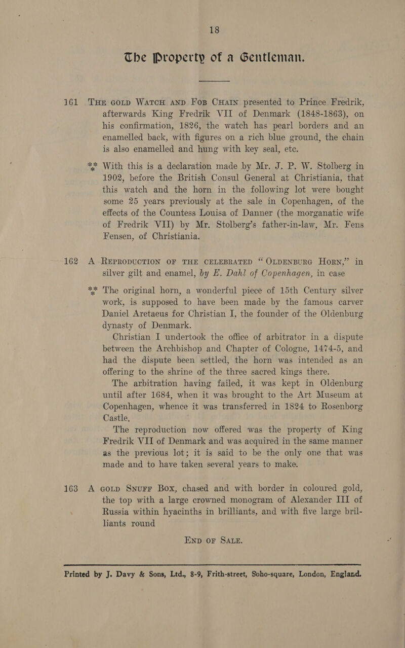 161 162 18 The Property of a Gentleman. ———____ afterwards King Fredrik VII of Denmark (1848-1863), on his confirmation, 1826, the watch has pearl borders and an enamelled back, with figures on a rich blue ground, the chain is also enamelled and hung with key seal, ete. 1902, before the British Consul General at Christiania, that this watch and the horn in the following lot were bought some 25 years previously at the sale in Copenhagen, of the effects of the Countess Louisa of Danner (the morganatic wife of Fredrik VII) by Mr. Stolberg’s father-in-law, Mr. Fens Fensen, of Christiania. silver gilt and enamel, by EL. Dahl of Copenhagen, in case The original horn, a wonderful piece of 15th Century silver work, is supposed to have been made by the famous carver Daniel Aretaeus for Christian I, the founder of the Oldenburg dynasty of Denmark. Christian I undertook the office of arbitrator in a dispute between the Archbishop and Chapter of Cologne, 1474-5, and had the dispute been settled, the horn was intended as an offering to the shrine of the three sacred kings there. The arbitration having failed, it was kept in Oldenburg until after 1684, when it was brought to the Art Museum at Copenhagen, whence it was transferred in 1824 to Rosenborg Castle, The reproduction now offered was the property of King Fredrik VII of Denmark and was acquired in the same manner as the previous lot; it is said to be the only one that was made and to have taken several years to make. the top with a large crowned monogram of Alexander III of Russia within hyacinths in brilliants, and with five large bril- liants round END OF SALE. 