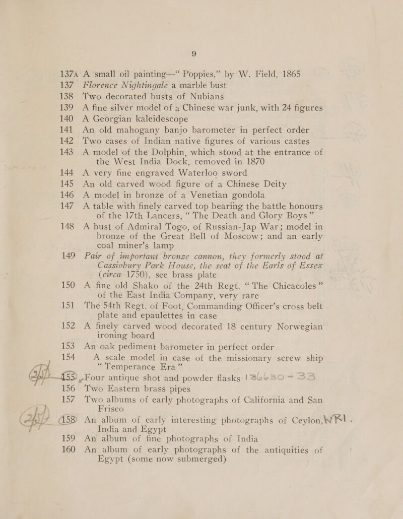  137A A small oil painting—‘ Poppies,” by W. Field, 1865 137. Florence Nightingale a marble bust 138 Two decorated busts of Nubians 139 A fine silver model of a Chinese war junk, with 24 figures 140 A Georgian kaleidescope 141 An old mahogany banjo barometer in perfect order 142 Two cases of Indian native figures of various castes 143. A model of the Dolphin, which stood at the entrance of the West India Dock, removed in 1870 144 A very fine engraved Waterloo sword 145 An old carved wood figure of a Chinese Deity 146 A model in bronze of a Venetian gondola 147 A table with finely carved top bearing the battle honours of the 17th Lancers, “ The Death and Glory Boys” 148 A bust of Admiral Togo, of Russian-Jap War; model in bronze of the Great Bell of Moscow; and an early coal miner’s lamp 149 Paw of wmportant bronze cannon, they formerly stood at Cassiobury Park House, the seat of the Earls of Essex (circa 1750), see brass plate 150 A fine old Shako of the 24th Regt. “The Chicacoles ” of the Fast India Company, very rare 151 The 54th Regt. of Foot, Commanding Officer’s cross belt plate and epaulettes in case 152 A finely carved wood decorated 18 century Norwegian ironing board 153 An oak pediment barometer in perfect order 154 A scale model in case of the missionary screw ship “1 em pérancé By gav2 156 Two Eastern brass pipes 157. Two albums of early photographs of California and San Frisco India and Egypt 159 An album of fine photographs of India 160 An album of early photographs of the antiquities of Egypt (some now submerged)