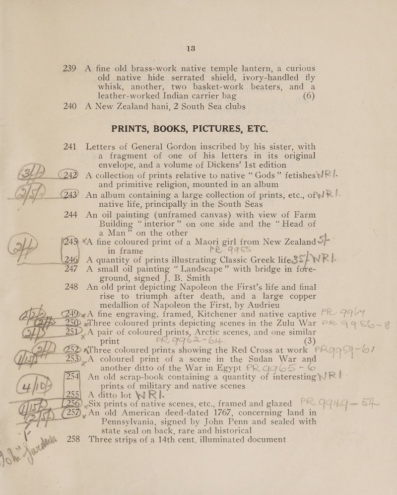 239 A fine old brass-work native temple lantern, a curious old native hide serrated shield, ivory-handled fly whisk, another, two basket-work beaters, and a leather-worked Indian carrier bag (6) 240 A New Zealand hani, 2 South Sea clubs PRINTS, BOOKS, PICTURES, ETC. 241 Letters of General Gordon inscribed by his sister, with a fragment of one of his letters in its original envelope, and a volume of Dickens’ Ist edition and primitive religion, mounted in an album native life, principally in the South Seas An oil painting (uniramed canvas) with view of Farm Building “interior” on one side and the “Head of a Man” on the other 245 ¥A fine coloured print of a Maori ae from New Zealand Sb. in frame PR: 6 246) A quantity of prints illustrating Ghee Greek ifeSSP WR Rl. ~ 247 A small oil painting “ Landscape” with bridge in f ground, signed J. B. Smith 248 An old print depicting Napoleon the First’s life and final risé to- triumply, after death, and, @ large ‘copper medallion of Napoleon the First, by Audrieu vy pot 4D A fine engraving, framed, Kitchener and native captive ''  ASS    J. A pair of coloured prints, Sete scenes, and one similar print Pry ITS hf (3) — 253)A coloured print of a scene in the pe War and another ditto of the War in Egypt Pk | ae Bg | | 254, An old scrap-book containing a quantity of t Glestue se prints of military and native scenes |255 A ditto lot WRI. Q) Six prints of native scenes, etc., framed and glazed       Pennsylvania, signed by John Penn and sealed with state seal on back, rare and historical 258 Three strips of a 14th cent, illuminated document
