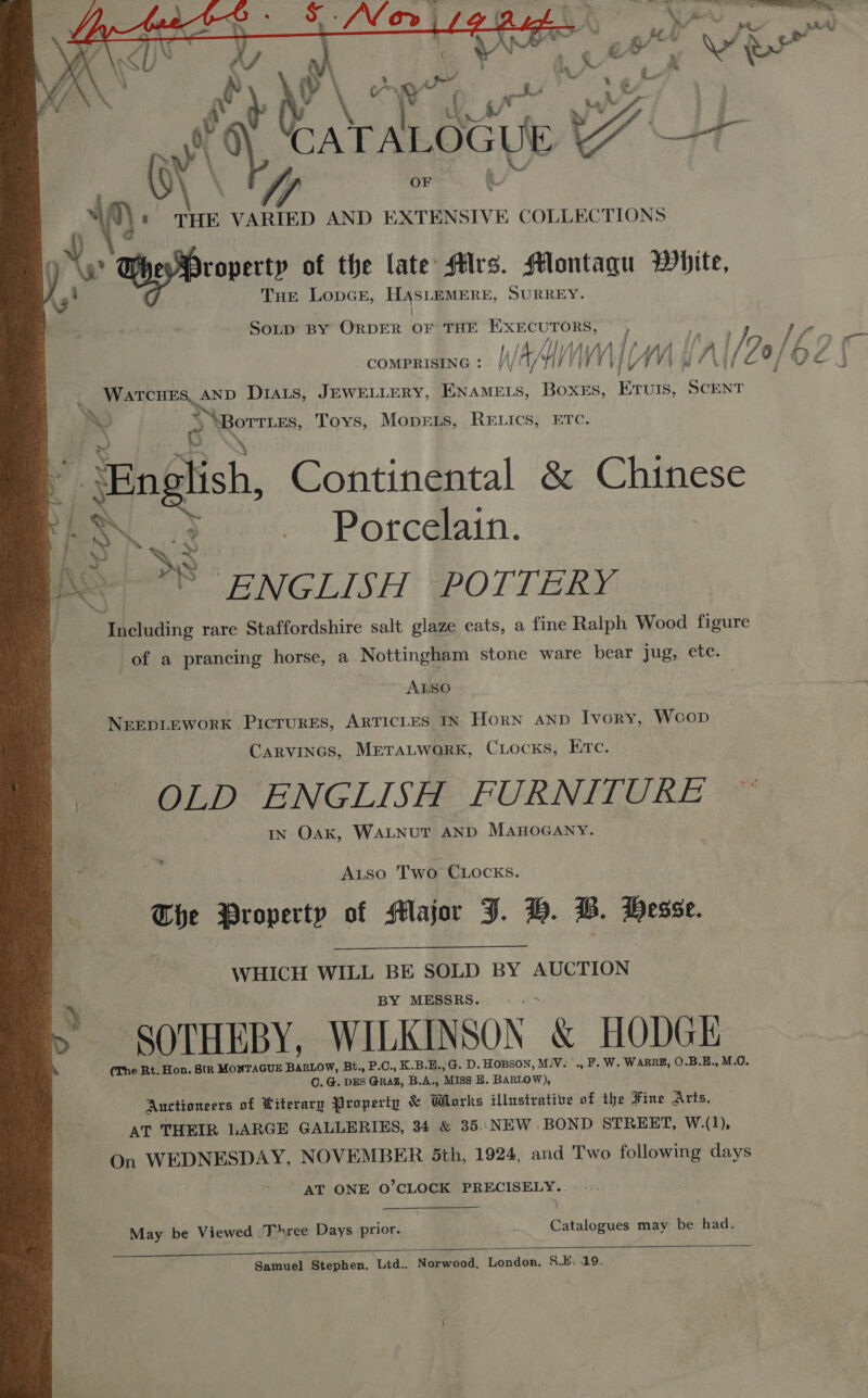 Jy hee DS SMe» 1/4 ash | a Y\SUY ay A . &lt;a ‘-_ \\ 4 é Nal eh7 b\w Yi ‘ * THE VARIED AND EXTENSIVE COLLECTIONS Hey Property of the late Mrs. Montagu White, THE LopcE, HASLEMERE, SURREY.    Sotp BY ORDER fe THE EXECUTORS, ua COMPRISING : Ij; WAM / WV eee Drats, JEWELLERY, ENAMELS, Boxes, ETUulIs, phi Bil [20/62 | Ni, SS &gt; oTTLES, Toys, MoprEe.s, RELICS, ETC. moe &gt; Porc@ain. ¥ ‘« English, Continental &amp; Chinese I ~ %) bey | x | BS y sENGLISH @eOTLERY  .) Including rare Staffordshire salt glaze cats, a fine Ralph Wood figure of a prancing horse, a Nottingham stone ware bear jug, ete. | AIsO | | NEEDLEWORK Pictures, ARTICLES IN Horn AND Ivory, Woop Carvinas, MreraLwark, Ciocks, Erc. me OLD ENGLISH FURNITURE IN Oak, WALNUT AND MAHOGANY. Autso Two CLOCKS. ving Property of Major J. BH. B. per WHICH WILL BE SOLD BY AUCTION BY MESSRS. &gt; SOTHEBY, WILKINSON &amp; HODGE (The Rt. Hon. StR MONTAGUE BARLOW, Bt., P.C., K.B.E.,G. D. HOBSON, M: iV. &gt;., F. W. WARRE, O.B.E., M.O. OC. G. DES GRAZ, B.A., ‘Miss B. BARLOW), “Auctioneers of Kiterary Property &amp; Works illustrative of the Fine Arts, AT THEIR LARGE GALLERIES, 34 &amp; 35. NEW .BOND STREET, W.(1), On WEDNESDAY, NOVEMBER 5th, 1924, and Two following days AT ONE O’CLOCK PRECISELY... |. May be Viewed Three Days prior. | Catalogues may be had. Samuel Stephen. Ltd.. Norwood, London. S.E. 19.