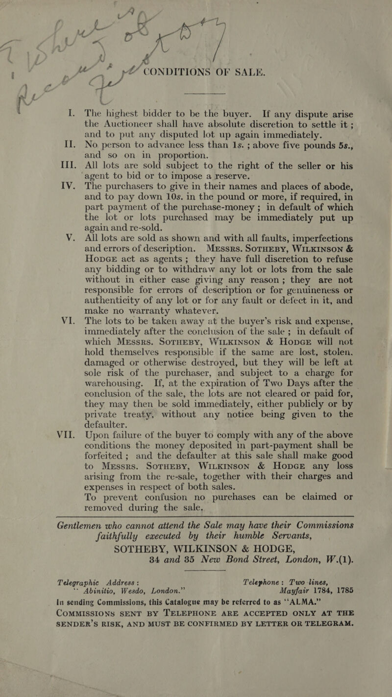 &amp; f y — : a : a ¢ Ly . ” aes “ ‘ F Fl or KK fs / ce : x iu _* 4“ CONDITIONS OF SALE. I. The highest bidder to be the buyer. If any dispute arise the Auctioneer shall have absolute discretion to settle it ; and to put any disputed lot up again immediately. II. No person to advance less than 1s. ; above five pounds 5s., and so on in _ proportion. III. All lots are sold subject to the right of the seller or his agent to bid or to impose a reserve. IV. The purchasers to give in their names and places of abode, and to pay down 10s. in the pound or more, if required, in part payment of the purchase-money ; in default of which the lot or lots purchased may be immediately put up again and re-sold. V. All lots are sold as shown and with all faults, imperfections and errors of description. Mrssrs. SoTrHEBy, WILKINSON &amp; HonGE act as agents; they have full discretion to refuse any bidding or to withdraw any lot or lots from the sale without in either case giving any reason; they are not responsible for errors of description or for genuineness or authenticity of any lot or for any fault or defect in it, and make no warranty whatever. VI. The lots to be taken away at the buyer’s risk and expense, immediately after the conclusion of the sale ; in default of which Messrs. SoTHEBY, WILKINSON &amp; HopGE will not hold themselves responsible if the same are lost, stolen. damaged or otherwise destroyed, but they will be left at sole risk of the purchaser, and subject to a charge for warehousing. If, at the expiration of Two Days after the — conclusion of the sale, the lots are not cleared or paid for, they may then be sold immediately, either publicly or by private treaty, without any notice being given to the defaulter. ; VII. Upon failure of the buyer to comply with any of the above conditions the money deposited in part-payment shall be forfeited ; and the defaulter at this sale shall make good to Messrs. SoTHEBY, WILKINSON &amp; HopDGE any loss arising from the re-sale, together with their charges and expenses in respect of both sales. To prevent confusion no purchases can be claimed or removed during the sale,  Gentlemen who cannot attend the Sale may have their Commissions faithfully executed by their humble Servants, SOTHEBY, WILKINSON &amp; HODGE, 34 and 35 New Bond Street, London, W.(1). Telegraphic Address: Telephone: Two-lines, ‘- Abinitio, Wesdo, London.” Mayfair 1784, 1785 In sending Commissions, this Catalogue may be referred to as ‘‘ALMA.” CoMMISSIO NS SENT BY TELEPHONE ARE ACCEPTED ONLY AT THE SENDER’S RISK, AND MUST BE CONFIRMED BY LETTER OR TELEGRAM.