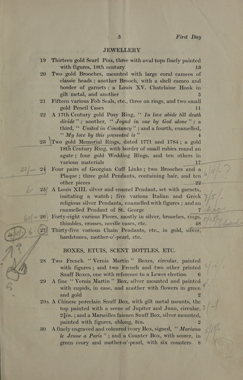  Liat wass First Day JEWELLERY 19 Thirteen gold Scarf Pins, three with oval tops finely painted with figures, 18th century 13 20 Two gold Brooches, mounted with large coral cameos of classic heads ; another Brooch, with a shell cameo and border of garnets; a Louis XV. Chatelaine Hook in 21 Fifteen various Fob Seals, ete., three on rings, and two small gold Pencil Cases 11 22 A 17th Century gold Posy Ring, ‘‘ Jn love abide till death dwide’’; another, ‘‘ Joynd in one by God alone”; a third, ‘‘ United in Constancy” ; and a fourth, enamelled, ** My love by this presented is ”’ 4 23 \Two gold Memorial Rings, dated 1771 and 1784; a gold . isth Century Ring, with border of small rubies round an agate ; ; four gold Wedding Rings, and ten others in 24 Four pairs of Georgian Cuff Links ; two Brooches’ and a es Plaque ; three gold Pendants, containing hair, and ten 25/ A Louis XIII. silver and enamel Pendant, set with garnets, enamelled Pendant of St. George 7 t.£ 27) Thirty-five various Chain Pendants, ete., in gold, silver, &gt; aida hardstones, mother-o’-pearl, etc. BOXES, ETUIS, SCENT BOTTLES, ETC. 28 Two French ‘‘ Vernis Martin” Boxes, circular, painted with figures; and two French and two other printed Snuff Boxes, one with reference to a Lewes election 6 and gold 2 29a A Chinese porcelain Snuff Box, with gilt metal mounts, the top painted with a scene of Jupiter and Juno, circular, 23in. ; and a Marseilles faience Snuff Box, silver mounted, painted with figures, oblong, 3in. 2 30 A finely engraved and coloured ivory Box, signed, ‘‘ Mariana le Jeune a Paris” ; and a Counter Box, with scorer, in green ivory and mother-o’-pearl, with six counters 8