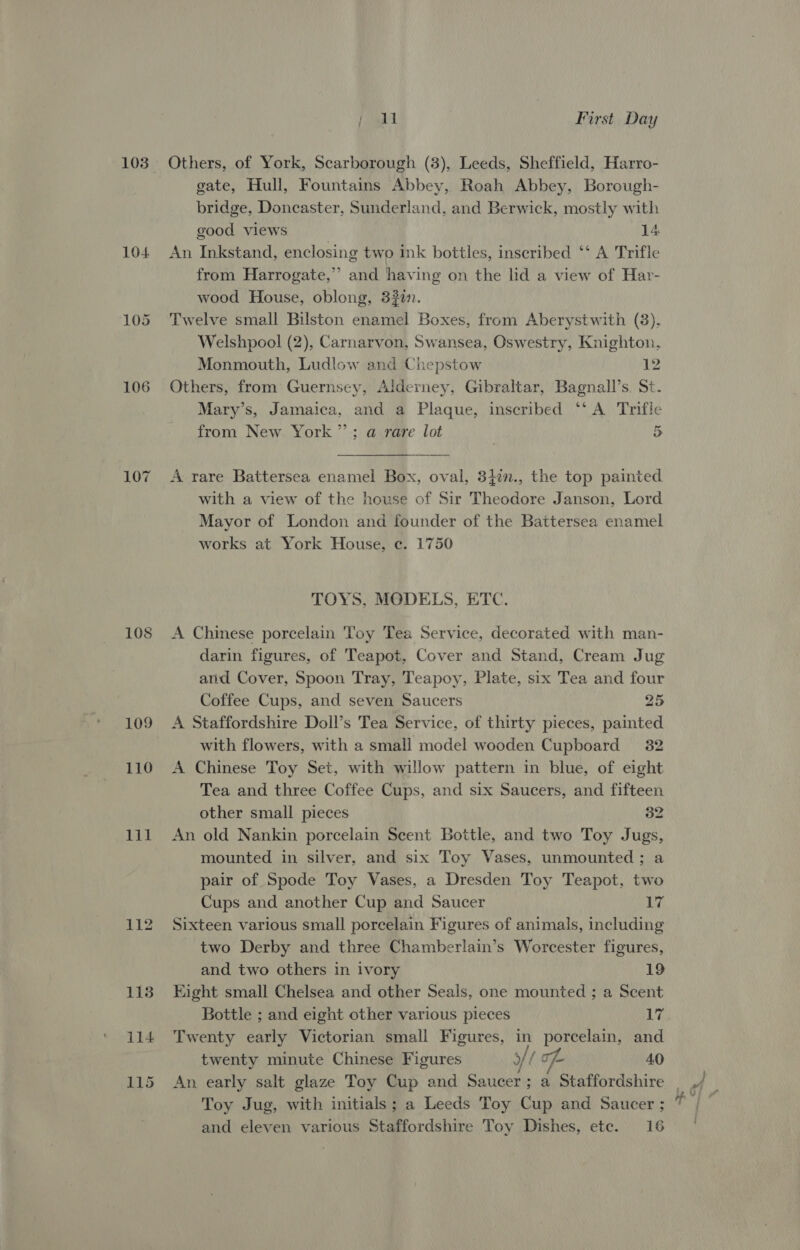 104 106 109 110 lil jan | First Day Others, of York, Scarborough (3), Leeds, Sheffield, Harro- gate, Hull, Fountains Abbey, Roah Abbey, Borough- bridge, Doncaster, Sunderland, and Berwick, mostly with good views 14 An Inkstand, enclosing two ink bottles, inscribed ‘‘ A Trifle from Harrogate,” and having on the lid a view of Har- wood House, oblong, 332. Twelve small Bilston enamel Boxes, from Aberystwith (8), Welshpool (2), Carnarvon, Swansea, Oswestry, Knighton, Monmouth, Ludlow and Chepstow 12 Others, from Guernsey, Alderney, Gibraltar, Bagnall’s. St. Mary’s, Jamaica, and a Plaque, inscribed ‘‘ A Trifle from New York”; a rare lot 5 A rare Battersea enamel Box, oval, 34in., the top painted with a view of the house of Sir Theodore Janson, Lord Mayor of London and founder of the Battersea enamel works at York House, c. 1750 TOYS, MODELS, ETC. A Chinese porcelain Toy Tea Service, decorated with man- darin figures, of Teapot, Cover and Stand, Cream Jug and Cover, Spoon Tray, Teapoy, Plate, six Tea and four Coffee Cups, and seven Saucers 25 A Staffordshire Doll’s Tea Service, of thirty pieces, painted with flowers, with a small model wooden Cupboard 32 A Chinese Toy Set, with willow pattern in blue, of eight Tea and three Coffee Cups, and six Saucers, and fifteen other small pieces 32 An old Nankin porcelain Scent Bottle, and two Toy Jugs, mounted in silver, and six Toy Vases, unmounted; a pair of Spode Toy Vases, a Dresden Toy Teapot, two Cups and another Cup and Saucer 17 Sixteen various small porcelain Figures of animals, including ~ two Derby and three Chamberlain’s Worcester figures, and two others in ivory 19 Eight small Chelsea and other Seals, one mounted ; a Scent Twenty early Victorian small Figures, in porcelain, and twenty minute Chinese Figures yf of 40 An early salt glaze Toy Cup and Saucer; a Staffordshire Toy Jug, with initials; a Leeds Toy Cup and Saucer ;