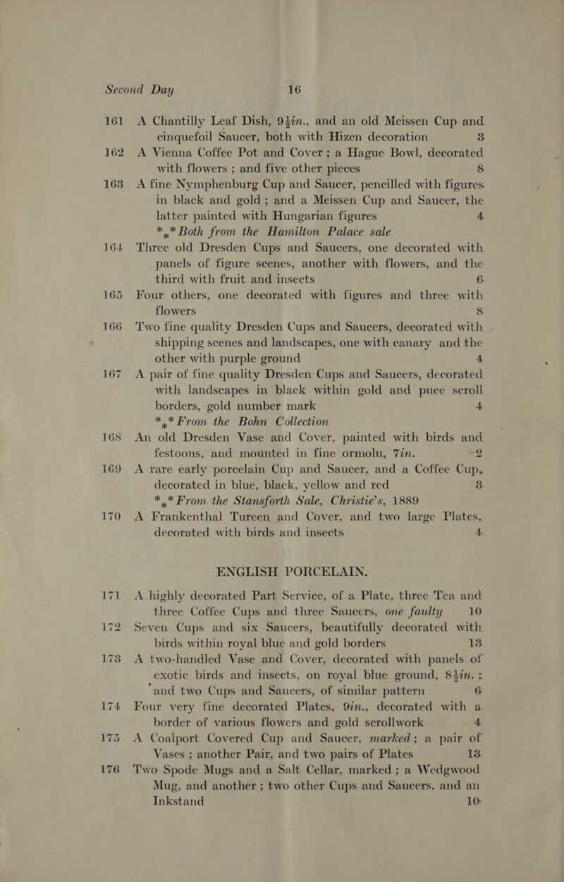 161 162 163 167 170 A Chantilly Leaf Dish, 9}in., and an old Meissen Cup and. cinquefoil Saucer, both with Hizen decoration 3 A Vienna Coffee Pot and Cover ; a Hague Bowl, decorated with flowers ; and five other pieces 8 A fine Nymphenburg Cup and Saucer, pencilled with figures in black and gold ; and a Meissen Cup and Saucer, the latter painted with Hungarian figures 4 * .* Both from the Hamilton Palace sale Three old Dresden Cups and Saucers, one decorated with panels of figure scenes, another with flowers, and the third with fruit and insects 6. Four others, one decorated with figures and three with flowers 8 Two fine quality Dresden Cups and Saucers, decorated with | shipping scenes and landscapes, one with canary and the other with purple ground 4 A pair of fine quality Dresden Cups and Saucers, decorated with landscapes in black within gold and puce scroll borders, gold number mark 4 ** From the Bohn Collection An old Dresden Vase and Cover, painted with birds and festoons, and mounted in fine ormolu, 77n. 56 A rare early porcelain Cup and Saucer, and a Coffee Cup, decorated in blue, black, yellow and red 3, *.* From the Stansforth Sale, Christie's, 1889 A Frankenthal Tureen and Cover, and two large Plates, decorated with birds and insects 4. ENGLISH PORCELAIN. A highly decorated Part Service, of a Plate, three Tea and three Coffee Cups and three Saucers, one faulty 10 Seven Cups and six Saucers, beautifully decorated with birds within royal blue and gold borders 13 A two-handled Vase and Cover, decorated with panels of exotic birds and insects, on royal blue ground, 84in. ; and two Cups and Saucers, of similar pattern 6 Four very fine decorated Plates, 9in., decorated with a border of various flowers and gold scrollwork 4 A Coalport Covered Cup and Saucer, marked; a pair of Vases ; another Pair, and two pairs of Plates 13. Two Spode Mugs and a Salt Cellar, marked ; a Wedgwood Mug, and another ; two other Cups and Saucers, and an Inkstand 10