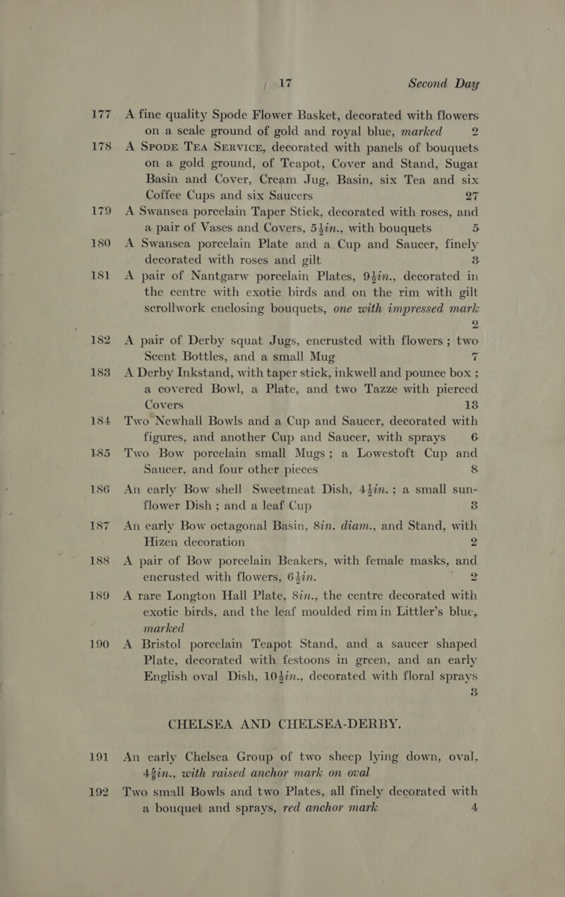 177 178 L792 180 181 190 191 ) AT Second Day A fine quality Spode Flower Basket, decorated with flowers on a scale ground of gold and royal blue, marked 2 A SpopE TEA SERVICE, decorated with panels of bouquets on a gold ground, of Teapot, Cover and Stand, Sugar Basin and Cover, Cream Jug, Basin, six Tea and six Coffee Cups and six Saucers 27 A Swansea porcelain Taper Stick, decorated with roses, and a pair of Vases and Covers, 54in., with bouquets 5 A Swansea porcelain Plate and a.Cup and Saucer, finely decorated with roses and gilt 3 A pair of Nantgarw porcelain Plates, 94in., decorated in the centre with exotic birds and on the rim with gilt scrollwork enclosing bouquets, one with impressed mark 2 A pair of Derby squat Jugs, encrusted with flowers ; two Scent Bottles, and a small Mug 7 A Derby Inkstand, with taper stick, inkwell and pounce box ; a covered Bowl, a Plate, and two Tazze with pierced Covers 13 Two Newhall Bowls and a Cup and Saucer, decorated with figures, and another Cup and Saucer, with sprays 6 Two Bow porcelain small Mugs; a Lowestoft Cup and Saucer, and four other pieces 8 An early Bow shell Sweetmeat Dish, 43in.; a small sun- flower Dish ; and a leaf Cup 3 An early Bow octagonal Basin, 8in. diam., and Stand, with Hizen decoration 2 A pair of Bow porcelain Beakers, with female masks, and encrusted with flowers, 6477. 2 A rare Longton Hall Plate, 8in., the centre decorated with exotic birds, and the leaf moulded rimin Littler’s blue, marked A Bristol porcelain Teapot Stand, and a saucer shaped Plate, decorated with festoons in green, and an early English oval Dish, 103in., decorated with floral sprays 35 CHELSEA AND CHELSEA-DERBY. An early Chelsea Group of two sheep lying down, oval, 43in., with raised anchor mark on oval Two small Bowls and two Plates, all finely decorated with a bouquet and sprays, red anchor mark 4,