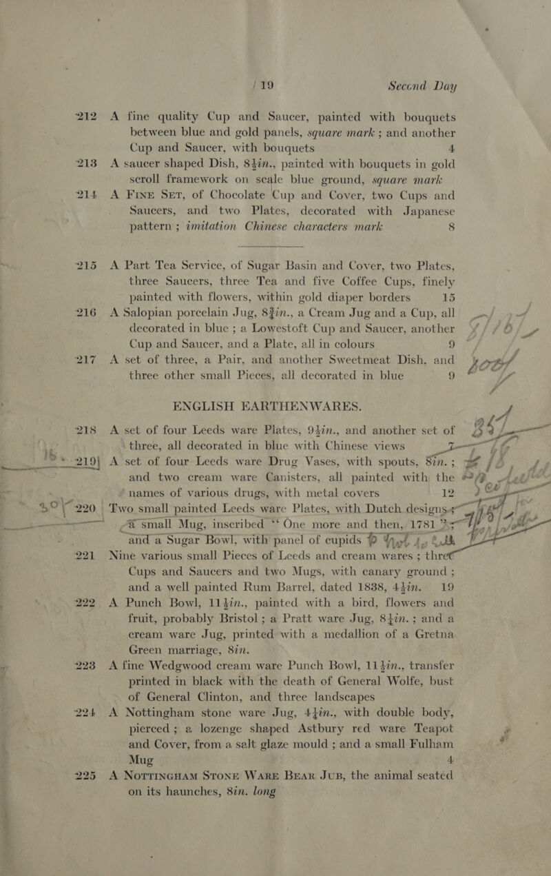 216 223 119 Second Day A fine quality Cup and Saucer, painted with bouquets between blue and gold panels, square mark ; and another Cup and Saucer, with bouquets 4 A saucer shaped Dish, 84in., painted with bouquets in gold scroll framework on ite blue ground, square mark A Five Ser, of Chocolate Cup and Cover, two Cups and Saucers, and two Plates, decorated with Japanese pattern ; imitation Chinese characters mark 8  A Part Tea Service, of Sugar Basin and Cover, two Plates, three Saucers, three Tea and five Coffee Cups, finely painted with flowers, within gold diaper borders 15 A Salopian porcelain Jug, 83in., a Cream Jug and a Cup, all decorated in blue ; a Lowestoft Cup and Saucer, another Cup and Saucer, and a Plate, all in colours 9 A set of three, a Pair, and another Sweetmeat Dish, and three other small Pieces, all decorated in blue 9 ENGLISH EARTHENWARES. A set of four Leeds ware Plates, 940n., and another set of A set of four Leeds ware Drug Vases, with spouts, Sin. ; Vy a Cr names of various drugs, with metal covers 12 . ea “small Mug, inscribed **‘ One more and then, 1781. Peer “and a Sugar Bowl, with panel of cupids OY yy L de wi Nine various small Pieces of Leeds and cream w netiltt ; thret Cups and Saucers and two Mugs, with canary ground ; and a well painted Rum Barrel, dated 1838, 442n. 19 A Punch Bowl, 114in., painted with a bird, flowers and fruit, probably Bristol ; a Pratt ware Jug, 84in.; anda cream ware Jug, printed with a medallion of a Gretna Green marriage, 877. A fine Wedgwood cream ware Punch Bowl, 1147n., transfer printed in black with the death of General Wolfe, bust of General Clinton, and three landscapes A Nottingham stone ware Jug, 44im., with double body, pierced ; a lozenge shised Withiny red ware Teapot and Cover, from a salt glaze mould ; and a small Fulham A NoTTriINGHAM STONE WARE BeAr Jus, the animal seated on its haunches, 87n. long  