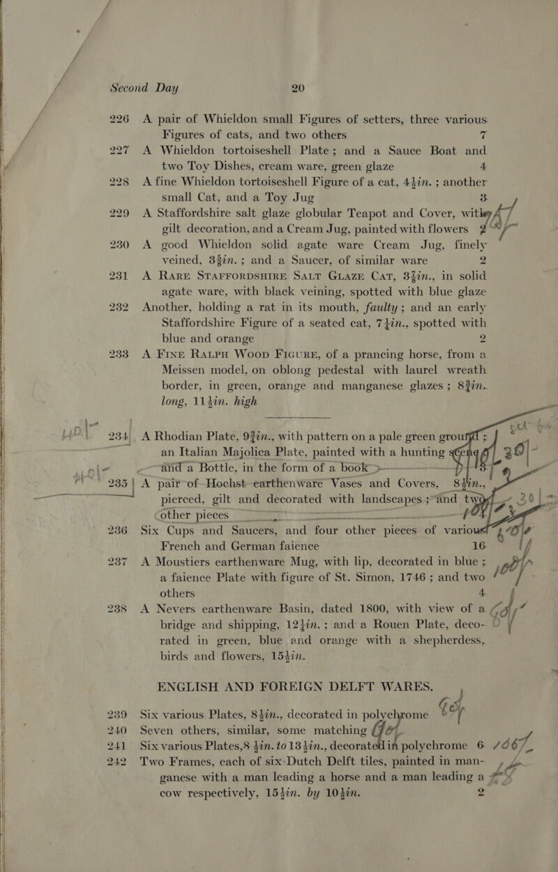 &lt;&lt; es ae Se aepe ee   Second Day 20 226 A pair of Whieldon small Figures of setters, three various Figures of cats, and two others ri 227 A Whieldon tortoiseshell Plate; and a Sauce Boat and two Toy Dishes, cream ware, green glaze 4 gilt decoration, and a Cream Jug, painted with flowers 230 A good Whieldon sclid agate ware Cream Jug, finely veined, 33¢n.; and a Saucer, of similar ware 2 231 A RARE STAFFORDSHIRE SALT GLAZE Cat, 3fin., in solid agate ware, with black veining, spotted with blue glaze 232 Another, holding a rat in its mouth, faulty; and an early Staffordshire Figure of a seated cat, 74in., spotted with blue and orange 2 233. A Fine Ratepu Woop Ficureg, of a prancing horse, from a Meissen model, on oblong pedestal with laurel wreath border, in green, orange and manganese glazes ; 8227. long, 114in. high    234. A Rhodian Plate, 922n., with pattern on a pale green grou a an Italian Majolica Plate, painted with a reer a} A pair of-Hochst earthenware Vases and Covers, 8432 pierced, gilt and decorated with landscapes ; sand tw other pieces ; someones i SRULERE 236 Six Cups and Saucers, and four Bee pieces of vario French and German faience 16. A Moustiers earthenware Mug, with lip, decorated in blue ; a faience Plate with figure of St. Simon, 1746 ; and two others 4. bo vw ~] rated in green, blue and orange with a shepherdess, birds and flowers, 154in. ENGLISH AND FOREIGN DELFT WARES. 240 Seven others, sirttlen some matching 239 Six various Plates, 84in., decorated in p Get qo 241 Six various Plates,8 don. to 13 40n., decorat F sciiahrowte 6. 242 Two Frames, each of six: Dutch Delft tiles, painted in man- cow respectively, 154in. by 104i. 2   
