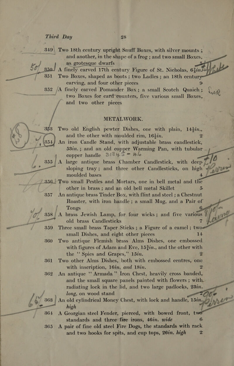 te 7 _349\ Two 18th century upright Snuff Boxes, with silver mounts 3 ~ and another, in the shape of a frog ; and two small Boxes,        ww as. grotesque dwarfs | v0 A finely carved 17th century Figure of St. Nicholas, 6Zins je! ey is Two Boxes, shaped as boots ; two Ladles ; an 18th century carving, and four other pieces 9 352 /A finely carved Pomander Box; a small Scotch Quaich ; Wr) bs ecaceniae: apie saa two Boxes for card-counters, five various small Boxes, f and two other pieces f / METALWORK. \ (\ » ha! an 393 Two old English pewter Dishes, one with plain, 1440n., ed | gs and the other with moulded rim, 164in. z \F y 354 An iron Candle Stand, with adjustable brass candlestick, Be 537n.; and an old copper Warming Pan, with tubular a copper handle 31249 = &amp; ae fo Biss | A large antique brass Chamber Candlestick, with deep vé : ener sloping tray; and three other Candlesticks, on high 2, yer re moulded bases Aj _/.356.. Two small Pestles and Mortars, one in bell metal and the other in brass ; and an old bell metal Skillet 5. 357 An antique brass Tinder Box, with flint and steel ; a Chestnut Roaster, with iron handle ; a small Mug, and a Pair of . Fea JS j Tongs Ci f ae 3 Ti 358 | A brass Jewish Lamp, for four wicks; and five various yi hb ne — old brass Candlesticks i. Le # ——— 359 Three small brass Taper Sticks ; a Figure of a camel ; two small Dishes, and eight other pieces 14. 360 Two antique Flemish brass Alms Dishes, one embossed with figures of Adam and Eve, 153in., and the other with the ‘‘ Spies and Grapes,” 157. 2: 361 Two other Alms Dishes, both with embossed centres, one with inscription, 16in. and 18in. 2 362 An antique ‘* Armada” Iron Chest, heavily cross banded,. and the small square panels painted with flowers ; with pe radiating lock in the lid, and two large padlocks, 237n.. Fe ye long, on wood stand : Cd f 6 ' An old cylindrical Money Chest, with lock and handle, gy by p i b%— high oo ee 364 A Georgian steel Fender, pierced, with bowed front, t standards and three fire irons, 46in. wide 6. 365 A pair of fine old steel Fire Dogs, the standards with rack. and two hooks for spits, and cup tops, 26in. high 2: