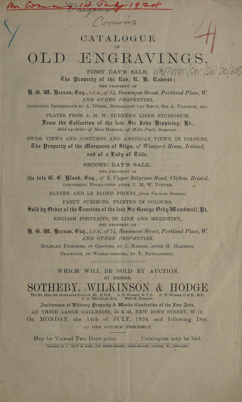  a ae OLD ENGRAVINGS, FIRST DAY’S SALE. WAKN Wh Ghe Property of the Reb. R. GH. Roberts ; THE PROPERTY OF G.G.@. Gerron, Esy., 1.0.8., of 54, Beaumont Street, Portland Place, W. AND OTHER PROPERTIES, INCLUDING Impressions By A. Direr, REMBRANDT VAN RuHYN, Sir A. VANDYCK, ETC. Pee Eat PLATES FROM J. M. W. TURNER'S LIBER STUDIORUM, From the Collection of the late Sir John Bippislenv, Bt., Sold by Order of Miss Horner, of Mells Park, Somerset. SWISS VIEWS AND COSTUMES AND AMERICAN VIEWS, IN COLOURS, Gbhe Property of the Marquess of Sligo, of Westport House, Ireland, and of a Lady of Witle. SHCOND DAY’S SALE. THE PROPERTY OF the late G. EG. Blood, Esq., of 9, Upper Belgrave Road, Clifton, Bristol, COMPRISING ENGRAVINGS AFTER J. M. W. TURNER. on BAXTER AND LE BLOND PRINTS, from Various Sources. FANCY SUBJECTS, PRINTED IN COLOURS, Sold by Order of the Grustees of the late Sir George Orby Wombivell, Bt, ENGLISH PORTRAITS, IN LINE AND MEZZOTINT, THE PROPERTY OF |. G. GW. Herron, Esq., 1.0.8.,0f 54, Beaumont Street, Portland Place, W. AND OTHER PROPERTIES. MILITARY UNIFORMS, IN CoLours, BY J. Harris, AFTER H. MARTENS. DRAWINGS, IN WATER-COLOURS, BY T. ROWLANDSON.   WHICH WILL BE SOLD BY AUCTION, BY MESSRS. SOTHEBY, WILKINSON &amp; HODGE The Rt. Hon. Str Monracur Baruow, Bt., K.B:E. G.D. Hopson, M.V.O. F. W.Warrz, O.B.E., M.C. C. G. Des Graz, B.A. Miss E. BARLOW. Auctionsers of Literary Property &amp; Works illustrative of the Fine Arts, On MONDAY, the 14th of JULY, 1924, and following Day, AT ONE O'CLOCK PRECISELY. May be Viewed Two Days prior. | Catalogues may be had. PRINTED BY J. DAVY &amp; SONS, 8-9, FRITH-STRERT, SOHO-SQUARR, LONDON, W,, ENGLAND. th ae