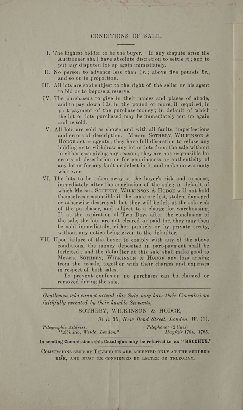 CONDITIONS OF SALE. The highest bidder to be the buyer. If any dispute arise the Auctioneer shall have absolute discretion to settle it ; and to put any disputed lot up again immediately. and so on in proportion. to bid or to impose a reserve. and to pay down 10s. in the pound or more, if required, in part payment of the purchase-money ; in default of which the lot or lots purchased may be immediately put up again and re-sold, and errors of description. Messrs. SOTHEBY, WILKINSON &amp; HopGe act as agents; they have full discretion to refuse any bidding or to withdraw any lot or lots from the sale without in either case giving any reason ; they are not responsible for errors of description or for genuineness or authenticity of any lot or for any fault or defect in it, and make no warranty whatever. The lots to be taken away at the buyer’s risk and expense, immediately after the conclusion of the sale; in default of which Messrs. SOTHEBY, WILKINSON &amp; HopGE will not hold themselves responsible if the same are lost, stolen, damaged or otherwise destroyed, but they will be left at the sole risk of the purchaser, and subject to a charge for warehousing. If, at the expiration of Two Days after the conclusion of the sale, the lots are not cleared or paid for, they may then be sold immediately, either publicly or by private treaty, without any notice being given to the defaulter. Upon failure of the buyer to comply with any of the above conditions, the money deposited in part-payment shall be forfeited ; and the defaulter at this sale shall make good to Messrs. SOTHEBY, WILKINSON &amp; HopGR any loss arising from the re-sale, together with their charges and expenses in respect of both sales. To prevent confusion no purchases can be claimed or removed during the sale. SOTHEBY, WILKINSON &amp; HODGE, 34 &amp; 35, New Bond Street, London, W. (1). ‘* Abinitio, Wesdo, London.” Mayfair 1784, 1785.  RISK, AND MUST BE CONFIRMED BY LETTER OR TELEGRAM.