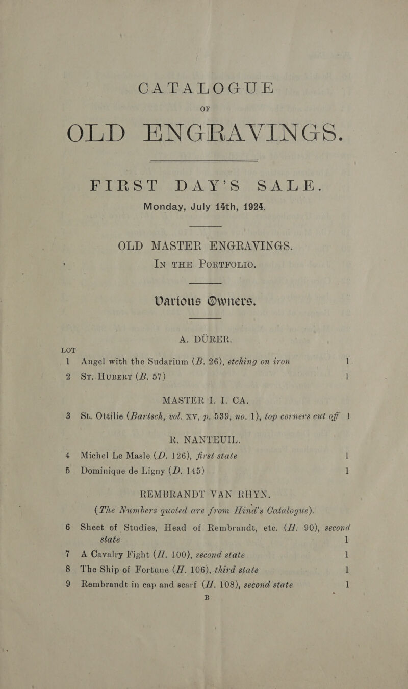CATALOGU E OLD ENGRAVINGS.   Be ideonlh, VDeA. Yas « S:A.-E.. Monday, July 14th, 1924. OLD MASTER ENGRAVINGS. : IN THE PORTFOLIO.  Various Owners, A. DURER. LOT 1 Angel with the Sudarium (B. 26), etching on iron 1 2 Sr..Hupert (B. 57) 1 MASTER I. I. CA. 3 St. Ottilie (Bartsch, vol. xv, p. 539, no. 1), top corners cut of | Rk. NANTEUIL. Michel Le Masle (D. 126), jirst state l Dominique de Ligny (D. 145) 1 REMBRANDT VAN RHYN. (The Numbers quoted are from Hind’s Catalogue). 6 Sheet of Studies, Head of Rembrandt, ete. (1. 90), second state 1 7 A Cavalry Fight (#7. 100), second state 1 8 The Ship of Fortune (77. 106), third state 1 Rembrandt in cap and scarf (H. 108), second state l B